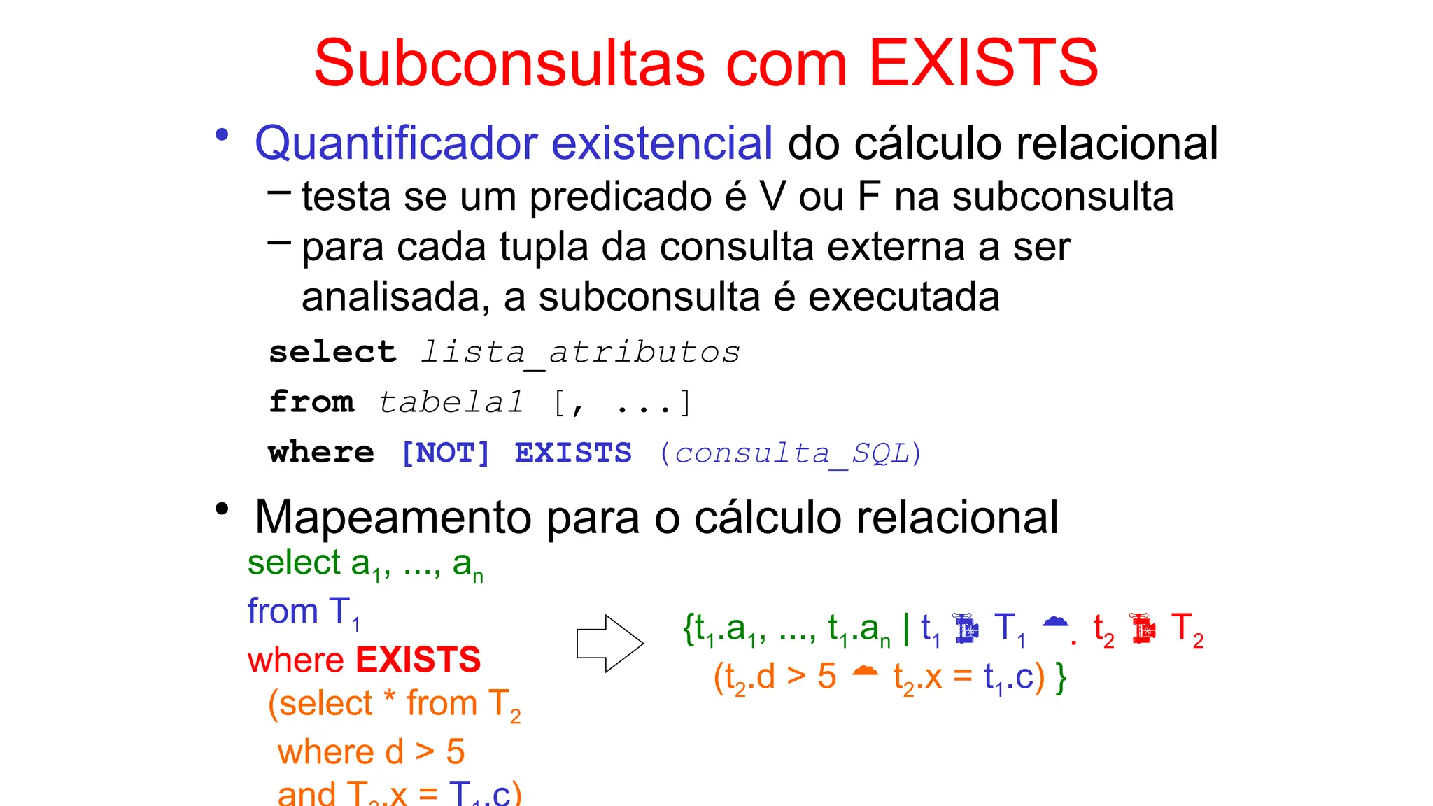 Subconsultas com EXISTS
• Quantificador existencial do cálculo relacional
– testa se um predicado é V ou F na subconsulta
– para cada tupla da consulta externa a ser
analisada, a subconsulta é executada
select lista_atributos
from tabela1 [, ...]
where [NOT] EXISTS (consulta_SQL)
• Mapeamento para o cálculo relacional
select a1, ..., an
from T1
where EXISTS
(select * from T2
where d > 5
{t1.a1, ..., t1.an | t1  T1   t2  T2
(t2.d > 5  t2.x = t1.c) }
 