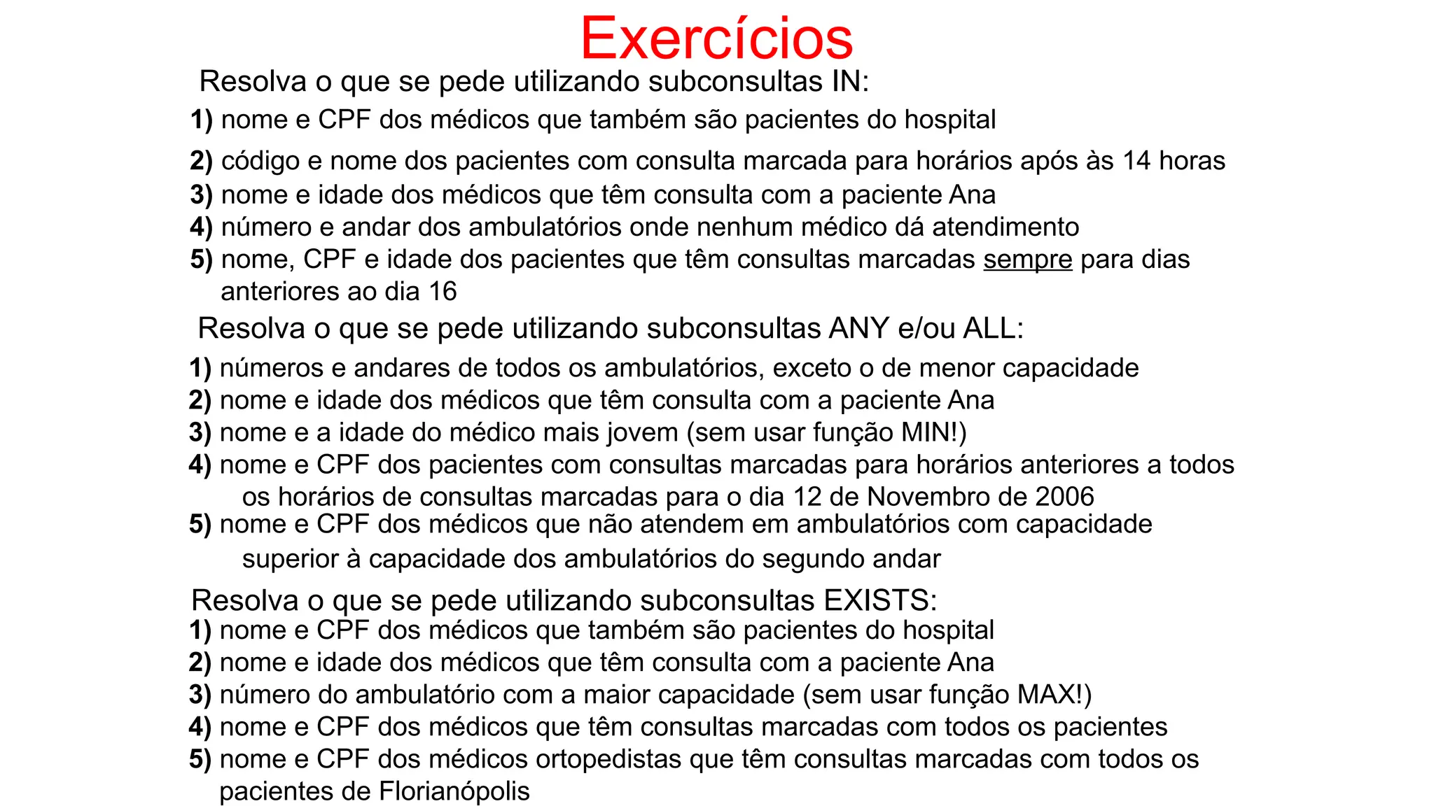 Exercícios
Resolva o que se pede utilizando subconsultas IN:
1) nome e CPF dos médicos que também são pacientes do hospital
2) código e nome dos pacientes com consulta marcada para horários após às 14 horas
3) nome e idade dos médicos que têm consulta com a paciente Ana
4) número e andar dos ambulatórios onde nenhum médico dá atendimento
5) nome, CPF e idade dos pacientes que têm consultas marcadas sempre para dias
anteriores ao dia 16
Resolva o que se pede utilizando subconsultas ANY e/ou ALL:
1) números e andares de todos os ambulatórios, exceto o de menor capacidade
2) nome e idade dos médicos que têm consulta com a paciente Ana
3) nome e a idade do médico mais jovem (sem usar função MIN!)
4) nome e CPF dos pacientes com consultas marcadas para horários anteriores a todos
os horários de consultas marcadas para o dia 12 de Novembro de 2006
5) nome e CPF dos médicos que não atendem em ambulatórios com capacidade
superior à capacidade dos ambulatórios do segundo andar
Resolva o que se pede utilizando subconsultas EXISTS:
1) nome e CPF dos médicos que também são pacientes do hospital
2) nome e idade dos médicos que têm consulta com a paciente Ana
3) número do ambulatório com a maior capacidade (sem usar função MAX!)
4) nome e CPF dos médicos que têm consultas marcadas com todos os pacientes
5) nome e CPF dos médicos ortopedistas que têm consultas marcadas com todos os
pacientes de Florianópolis
 