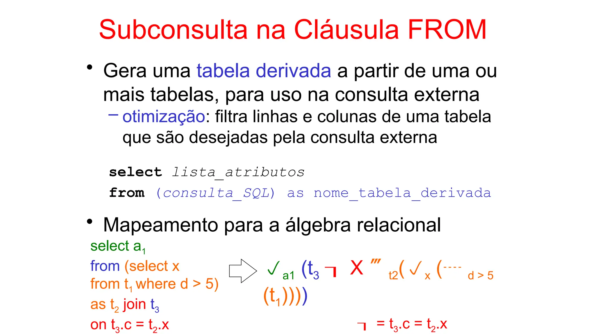Subconsulta na Cláusula FROM
• Gera uma tabela derivada a partir de uma ou
mais tabelas, para uso na consulta externa
– otimização: filtra linhas e colunas de uma tabela
que são desejadas pela consulta externa
select lista_atributos
from (consulta_SQL) as nome_tabela_derivada
• Mapeamento para a álgebra relacional
select a1
from (select x
from t1 where d > 5)
as t2 join t3
on t3.c = t2.x
a1 (t3  X t2(x ( d > 5
(t1))))
 = t3.c = t2.x
 