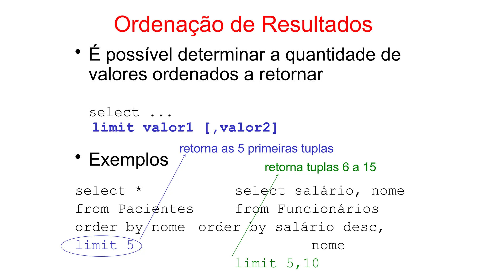 Ordenação de Resultados
• É possível determinar a quantidade de
valores ordenados a retornar
select ...
limit valor1 [,valor2]
• Exemplos
select * select salário, nome
from Pacientes from Funcionários
order by nome order by salário desc,
limit 5 nome
limit 5,10
retorna as 5 primeiras tuplas
retorna tuplas 6 a 15
 