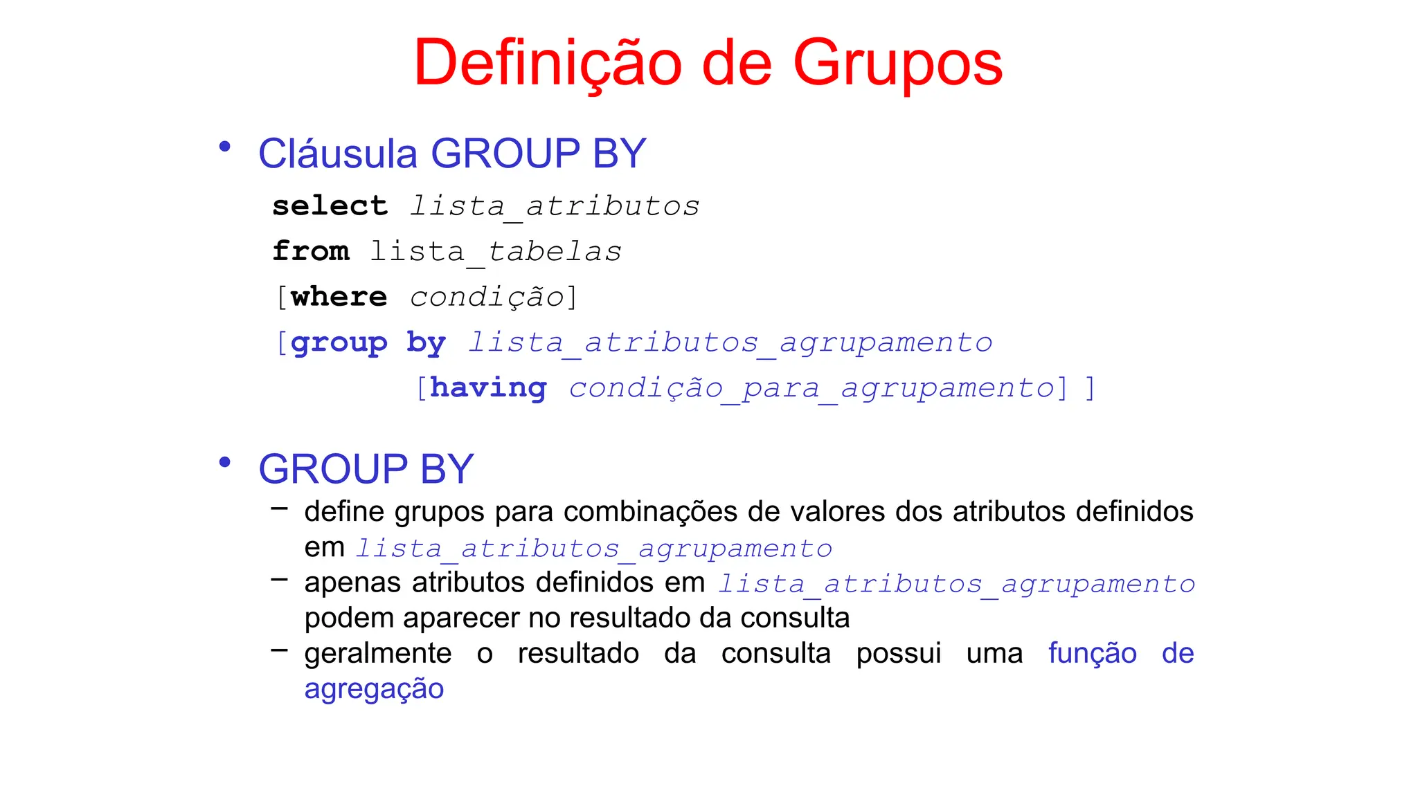 Definição de Grupos
• Cláusula GROUP BY
select lista_atributos
from lista_tabelas
[where condição]
[group by lista_atributos_agrupamento
[having condição_para_agrupamento] ]
• GROUP BY
– define grupos para combinações de valores dos atributos definidos
em lista_atributos_agrupamento
– apenas atributos definidos em lista_atributos_agrupamento
podem aparecer no resultado da consulta
– geralmente o resultado da consulta possui uma função de
agregação
 