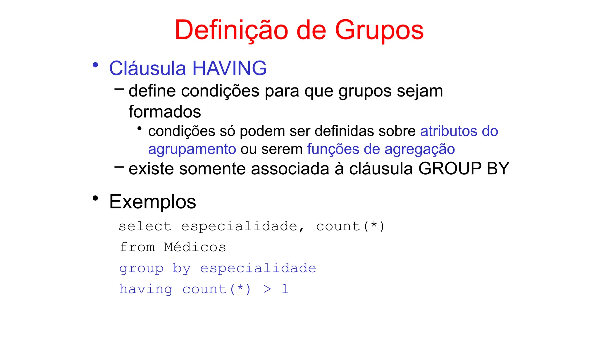 Definição de Grupos
• Cláusula HAVING
– define condições para que grupos sejam
formados
• condições só podem ser definidas sobre atributos do
agrupamento ou serem funções de agregação
– existe somente associada à cláusula GROUP BY
• Exemplos
select especialidade, count(*)
from Médicos
group by especialidade
having count(*) > 1
 