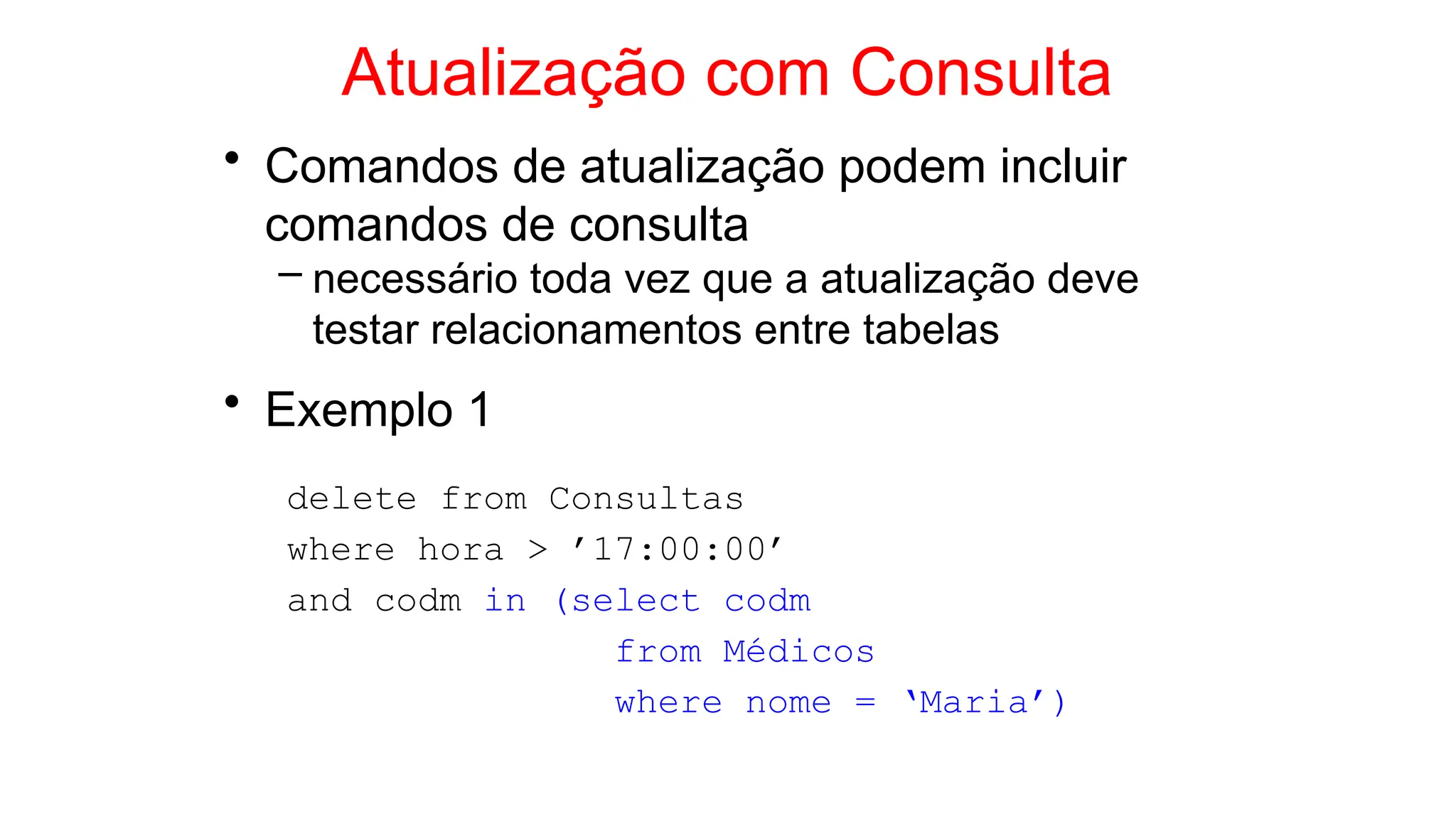 Atualização com Consulta
• Comandos de atualização podem incluir
comandos de consulta
– necessário toda vez que a atualização deve
testar relacionamentos entre tabelas
• Exemplo 1
delete from Consultas
where hora > ’17:00:00’
and codm in (select codm
from Médicos
where nome = ‘Maria’)
 