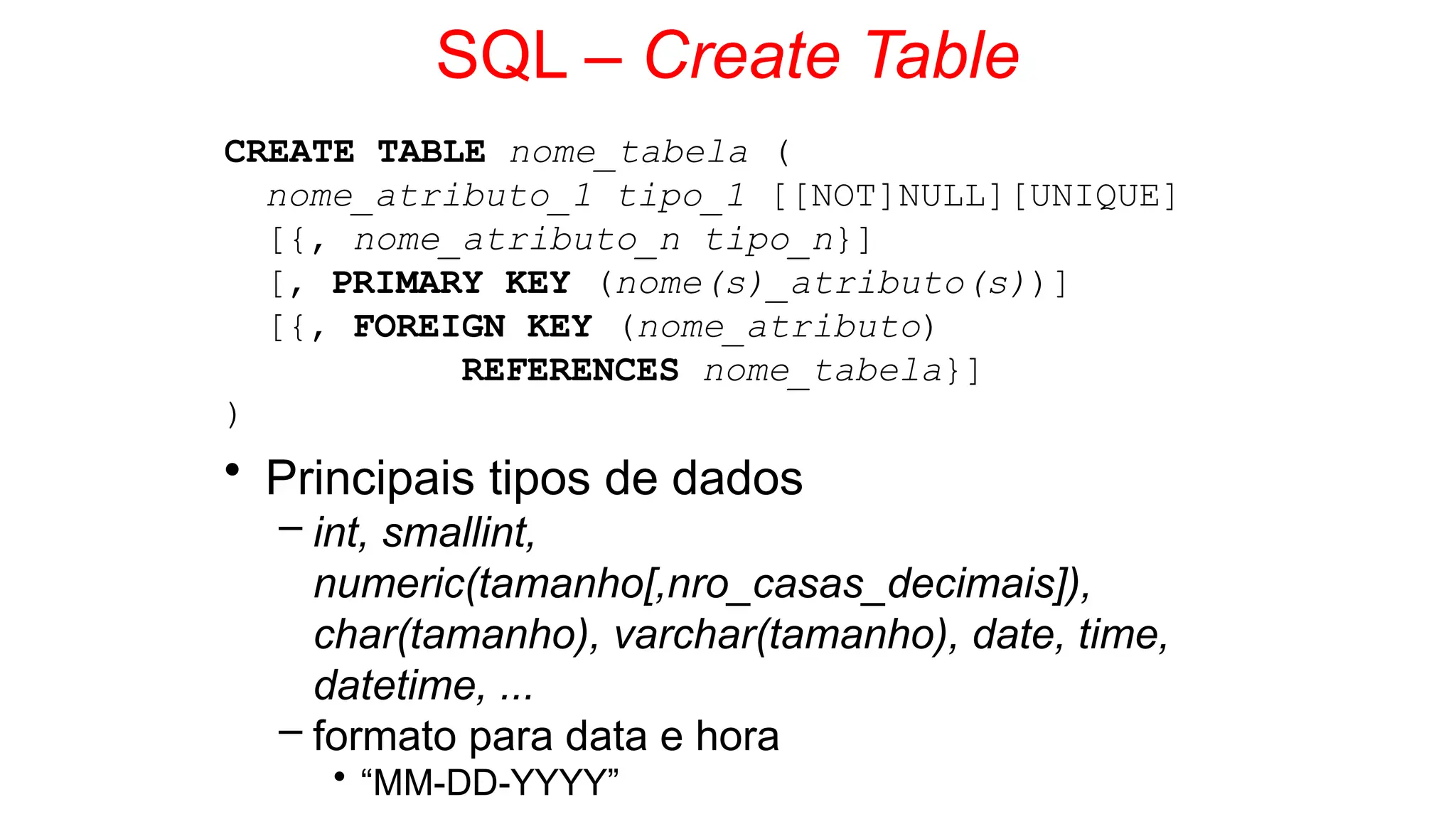 SQL – Create Table
CREATE TABLE nome_tabela (
nome_atributo_1 tipo_1 [[NOT]NULL][UNIQUE]
[{, nome_atributo_n tipo_n}]
[, PRIMARY KEY (nome(s)_atributo(s))]
[{, FOREIGN KEY (nome_atributo)
REFERENCES nome_tabela}]
)
• Principais tipos de dados
– int, smallint,
numeric(tamanho[,nro_casas_decimais]),
char(tamanho), varchar(tamanho), date, time,
datetime, ...
– formato para data e hora
• “MM-DD-YYYY”
 