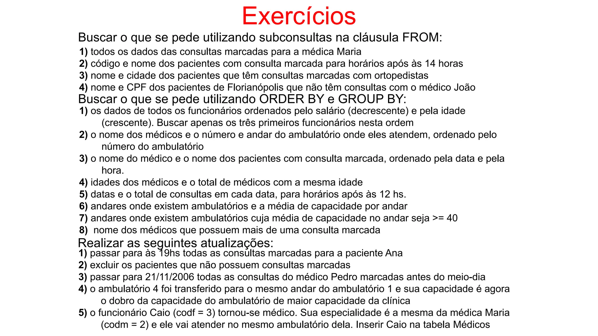 Exercícios
Buscar o que se pede utilizando subconsultas na cláusula FROM:
1) todos os dados das consultas marcadas para a médica Maria
2) código e nome dos pacientes com consulta marcada para horários após às 14 horas
3) nome e cidade dos pacientes que têm consultas marcadas com ortopedistas
4) nome e CPF dos pacientes de Florianópolis que não têm consultas com o médico João
Buscar o que se pede utilizando ORDER BY e GROUP BY:
1) os dados de todos os funcionários ordenados pelo salário (decrescente) e pela idade
(crescente). Buscar apenas os três primeiros funcionários nesta ordem
2) o nome dos médicos e o número e andar do ambulatório onde eles atendem, ordenado pelo
número do ambulatório
3) o nome do médico e o nome dos pacientes com consulta marcada, ordenado pela data e pela
hora.
4) idades dos médicos e o total de médicos com a mesma idade
5) datas e o total de consultas em cada data, para horários após às 12 hs.
6) andares onde existem ambulatórios e a média de capacidade por andar
7) andares onde existem ambulatórios cuja média de capacidade no andar seja >= 40
8) nome dos médicos que possuem mais de uma consulta marcada
Realizar as seguintes atualizações:
1) passar para às 19hs todas as consultas marcadas para a paciente Ana
2) excluir os pacientes que não possuem consultas marcadas
3) passar para 21/11/2006 todas as consultas do médico Pedro marcadas antes do meio-dia
4) o ambulatório 4 foi transferido para o mesmo andar do ambulatório 1 e sua capacidade é agora
o dobro da capacidade do ambulatório de maior capacidade da clínica
5) o funcionário Caio (codf = 3) tornou-se médico. Sua especialidade é a mesma da médica Maria
(codm = 2) e ele vai atender no mesmo ambulatório dela. Inserir Caio na tabela Médicos
 