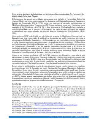 E Agora, José? 
Programa de Mestrado Multidisciplinar em Modelagem Computacional do Conhecimento da 
Universidade Federal de Alagoas 
Diferentemente das demais universidades apresentadas neste trabalho, a Universidade Federal de 
Alagoas (UFAL) não possui um programa de Pós-Graduação em Ciência da Computação. Entretanto, o 
Instituto de Computação (IC) da UFAL possui um programa de mestrado multidisciplinar em 
Modelagem Computacional do Conhecimento (MCC), que atualmente possui nível 3 de acordo com a 
avaliação da CAPES (Sobre a CAPES, 2011). Esse programa de Pós-Graduação busca trabalhar a 
multidisciplinaridade, que é inerente à Computação, por meio do desenvolvimento de modelos 
computacionais que sejam aplicados nas diversas áreas do conhecimento (Pós-Graduação UFAL, 
2011). 
O mestrado em MCC está dividido em três linhas de pesquisa: 1) Modelagem Computacional em 
Educação, que visa à concepção de ambientes e ferramentas de apoio a processos de ensino e 
aprendizagem; 2) Modelos Quantitativos e de Simulação, que tem como objetivo propor, implementar 
e avaliar modelos quantitativos estocásticos para a descrição de sistemas complexos; e 3) Descoberta 
de Conhecimento e Otimização de Decisões, que envolve pesquisa em representação e processamento 
de conhecimento, abrangendo o uso de modelos matemático-computacionais e de técnicas de 
inteligência artificial, em uma perspectiva de apoio a processos decisórios. Apesar de se tratar de um 
mestrado multidisciplinar, suas linhas de pesquisa abrangem temas intimamente ligados à área de 
Computação, como Engenharia de Software e Inteligência Artificial. 
Quanto a sua estrutura, atualmente o IC da UFAL conta com um laboratório e uma sala de aula 
exclusiva para os alunos do programa. Entretanto, está prestes a receber um novo prédio, com previsão 
de entrega em Novembro de 2011, onde serão disponibilizados mais dois laboratórios exclusivos para 
estudantes de mestrado, além de salas de aula e auditórios que serão de uso comum entre alunos dos 
cursos de graduação (Ciência da Computação e Engenharia da Computação) e do mestrado. 
Por ser um curso multidisciplinar, o perfil do corpo discente é bastante variado, contando com estudantes 
dos mais diversos tipos de formação, tais como: Cientistas da Computação, Matemáticos, Pedagogos, 
Farmacêuticos, dentre outros. Contudo, embora seja um programa multidisciplinar, grande parte do corpo 
discente ainda é formado por estudantes oriundos da Computação e, desse modo, se destacam trabalhos que 
aplicam tanto a Engenharia de Software como a Inteligência Artificial na solução de problemas. O mestrado 
em MCC é bastante atraente para estudantes que tenham interesse em fazer sua dissertação aplicando a 
Computação em outras áreas, principalmente educação e saúde. Entretanto, isso não é um requisito, já que o 
programa também possui pesquisas relacionadas unicamente à Computação. 
Concluindo 
Como pode ser observado, cada um dos programas possui particularidades que o tornam mais ou 
menos atraente ao aluno. Um dos pontos que merece ser destacado é a diversidade de linhas de 
pesquisa disponíveis nos programas. Esse fato demonstra que a Pós-Graduação no nordeste tem grande 
capacidade de produzir conhecimento em diversas áreas. Esperamos que os pontos abordados pelos 
alunos de cada programa sejam proveitosos aos recém-formados e, principalmente, àqueles que 
desejam desenvolver uma Pós-Graduação nessa maravilhosa região. 
Recursos 
Pós-Graduação Cin. Disponível em http://www2.cin.ufpe.br/site/secao.php?s=3&c=31 
Pós-Graduação UFAL. Disponível em http://www.ufal.edu.br/unidadeacademica/ic/pos-graduacao/modelagem-computacional- 
Volume 4 - Número 3 – Dezembro 2011 | SBC HORIZONTES | 33 
de-conhecimento 
Pós-Graduação UFCG. Disponível em http://www.computacao.ufcg.edu.br/pos-graduacao 
Pós-Graduação UFPB. Disponível em http://www.ppgi.di.ufpb.br/ 
Pós-Graduação UFRN. Disponível em http://www.sigaa.ufrn.br/sigaa/public/programa/apresentacao.jsf?lc=pt_BR&id=73 
 