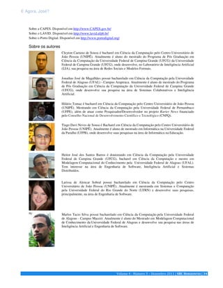 E Agora, José? 
Sobre a CAPES. Disponível em http://www.CAPES.gov.br/ 
Sobre o LAVID. Disponível em http://www.lavid.ufpb.br/ 
Sobre o Porto Digital. Disponível em http://www.portodigital.org/ 
Volume 4 - Número 3 – Dezembro 2011 | SBC HORIZONTES | 34 
Sobre os autores 
Cleyton Caetano de Souza é bacharel em Ciência da Computação pelo Centro Universitário de 
João Pessoa (UNIPÊ). Atualmente é aluno do mestrado do Programa de Pós Graduação em 
Ciência da Computação da Universidade Federal de Campina Grande (UFCG) da Universidade 
Federal de Campina Grande (UFCG), onde desenvolve, no Laboratório de Inteligência Artificial 
(LIA), sua pesquisa na área de Redes Sociais e Modelos Formais. 
Jonathas José de Magalhães possui bacharelado em Ciência da Computação pela Universidade 
Federal de Alagoas (UFAL) - Campus Arapiraca. Atualmente é aluno de mestrado do Programa 
de Pós Graduação em Ciência da Computação da Universidade Federal de Campina Grande 
(UFCG), onde desenvolve sua pesquisa na área de Sistemas Colaborativos e Inteligência 
Artificial. 
Hilário Tomaz é bacharel em Ciência da Computação pelo Centro Universitário de João Pessoa 
(UNIPÊ). Mestrando em Ciência da Computação pela Universidade Federal de Pernambuco 
(UFPE), além de atuar como Pesquisador/Desenvolvedor no projeto Kurier News financiado 
pelo Conselho Nacional de Desenvolvimento Científico e Tecnológico (CNPQ). 
Tiago Davi Neves de Sousa é Bacharel em Ciência da Computação pelo Centro Universitário de 
João Pessoa (UNIPÊ). Atualmente é aluno de mestrado em Informática na Universidade Federal 
da Paraíba (UFPB), onde desenvolve suas pesquisas na área de Informática na Educação. 
Heitor José dos Santos Barros é doutorando em Ciência da Computação pela Universidade 
Federal de Campina Grande (UFCG), bacharel em Ciência da Computação e mestre em 
Modelagem Computacional do Conhecimento pela Universidade Federal de Alagoas (UFAL). 
Tem interesse na área de Engenharia de Software, Inteligência Artificial e Sistemas 
Distribuídos. 
Larissa de Alencar Sobral possui bacharelado em Ciência da Computação pelo Centro 
Universitário de João Pessoa (UNIPÊ). Atualmente é mestranda em Sistemas e Computação 
pela Universidade Federal do Rio Grande do Norte (UFRN) e desenvolve suas pesquisas, 
principalmente, na área de Engenharia de Software. 
Marlos Tacio Silva possui bacharelado em Ciência da Computação pela Universidade Federal 
de Alagoas - Campus Maceió. Atualmente é aluno do Mestrado em Modelagem Computacional 
de Conhecimento da Universidade Federal de Alagoas e desenvolve sua pesquisa nas áreas de 
Inteligência Artificial e Engenharia de Software. 
