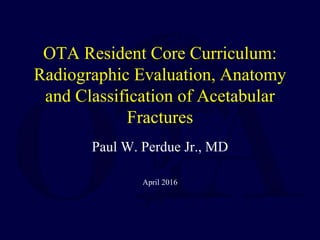 OTA Resident Core Curriculum:
Radiographic Evaluation, Anatomy
and Classification of Acetabular
Fractures
Paul W. Perdue Jr., MD
April 2016
 