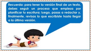 Recuerda: para tener la versión final de un texto,
debes seguir un proceso que empieza por
planificar tu escritura; luego, pasas a redactar y,
finalmente, revisas lo que escribiste hasta llegar
a la última versión.
 
