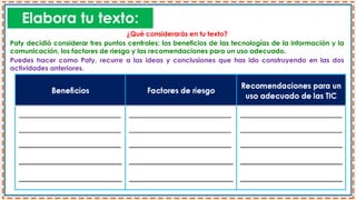 Elabora tu texto:
¿Qué considerarás en tu texto?
Paty decidió considerar tres puntos centrales: los beneficios de las tecnologías de la información y la
comunicación, los factores de riesgo y las recomendaciones para un uso adecuado.
Puedes hacer como Paty, recurre a las ideas y conclusiones que has ido construyendo en las dos
actividades anteriores.
 