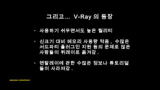 그리고… V-Ray 의 등장
• 사용하기 쉬우면서도 높은 퀄리티
• 신크기 대비 메모리 사용량 적음 , 수많은
서드파티 플러그인 지원 등의 문제로 많은
사람들이 뷔레이로 옮겨감 .
• 멘탈레이에 관한 수많은 정보나 튜토리얼
들이 사라져감 .
 