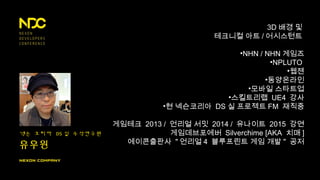 넥슨 코리아 DS 실 수석연구원
유우원
3D 배경 및
테크니컬 아트 / 어시스턴트
•NHN / NHN 게임즈
•NPLUTO
•웹젠
•동양온라인
•모바일 스타트업
•스킬트리랩 UE4 강사
•현 넥슨코리아 DS 실 프로젝트 FM 재직중
게임테크 2013 / 언리얼 서밋 2014 / 유나이트 2015 강연
게임데브포에버 Silverchime [AKA 치매 ]
에이콘출판사 " 언리얼 4 블루프린트 게임 개발 " 공저
 