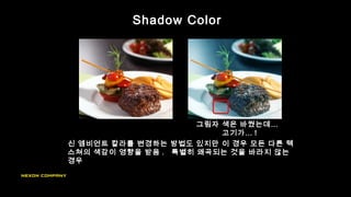Shadow Color
신 엠비언트 칼라를 변경하는 방법도 있지만 이 경우 모든 다른 텍
스쳐의 색감이 영향을 받음 . 특별히 왜곡되는 것을 바라지 않는
경우
그림자 색은 바꿨는데…
고기가… !
 