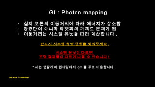 • 실제 포톤의 이동거리에 따라 에너지가 감소함
• 광량만이 아니라 타겟과의 거리도 문제가 됨
• 이동거리는 시스템 유닛을 따라 계산합니다 .
반드시 시스템 유닛 단위를 맞춰주세요 .
시스템 유닛이 다르면
조명 결과물이 다르게 나올 수 있습니다 !
GI : Photon mapping
* 저는 멘탈레이 렌더링에서 cm 를 주로 이용합니다
 