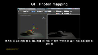 포톤의 이동거리가 짧아 에너지를 더 많이 가지고 있으므로 같은 라이트이지만 더
밝아짐
GI : Photon mapping
 