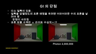 GI 의 단점
• 다소 얼룩이 있음 .
• 얼룩을 없앨정도의 포톤 매핑을 하려면 어마어마한 수의 포톤을 날
려야 함 .
장점이 사라짐
• 포톤 방출 수백만 x 라이트 수십개 = !?
Photon 2,000,000
 