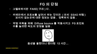 FG 의 단점
• 그럴싸하지만 FAKE( 구라 ) 다 .
• 카메라에서 프로브를 날려서 하는 것이라 ( 마치 SSAO 처럼 )
보이지 않는곳에 대한 정보는 없음 . 정확하지 않음 .
• 약점 극복을 위해 Diffuse bounce 를 작동시키고 FG 포인트
수를 늘리면 속도의 장점을 잃음 .
옵션을 올렸더니 렌더링 12 시간…
 