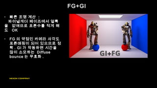 FG+GI
• 빠른 조명 계산 :
파이널게더 페이즈에서 얼룩
을 없애므로 포톤수를 적게 해
도 OK
• FG 의 약점인 카메라 사각도
포톤매핑이 되어 있으므로 정
확 . GI 가 작동하면 시간을
많이 소모하는 Diffuse
bounce 는 무효화 .
 