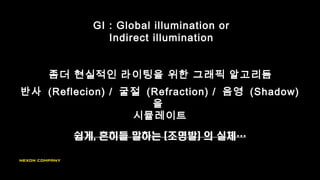 좀더 현실적인 라이팅을 위한 그래픽 알고리듬
GI : Global illumination or
Indirect illumination
반사 (Reflecion) / 굴절 (Refraction) / 음영 (Shadow)
을
시뮬레이트
 