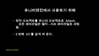 유니티엔진에서 사용하기 위해
• 정적 오브젝트를 하나의 오브젝트로 Attach.
모든 매터리얼은 멀티 - 서브 매터리얼로 세팅
됨 .
• 2 번째 UV 를 곱게 펴 둔다 .
 