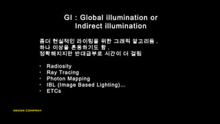 좀더 현실적인 라이팅을 위한 그래픽 알고리듬 .
하나 이상을 혼용하기도 함 .
정확해지지만 반대급부로 시간이 더 걸림
GI : Global illumination or
Indirect illumination
• Radiosity
• Ray Tracing
• Photon Mapping
• IBL (Image Based Lighting)…
• ETCs
 