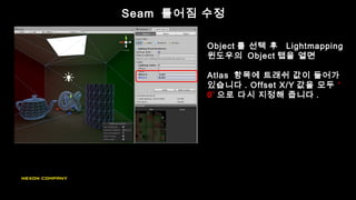 Seam 틀어짐 수정
Object 를 선택 후 Lightmapping
윈도우의 Object 탭을 열면
Atlas 항목에 트래쉬 값이 들어가
있습니다 . Offset X/Y 값을 모두 ‘
0’ 으로 다시 지정해 줍니다 .
 