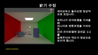 밝기 수정
세이브하고 돌아오면 정상적
으로 보입니다 .
유티니가 라이트맵을 가져올
때
리니어로 변환과정을 거치므
로
미리 라이트맵에 감마값 2.2
를
곱해주어야 역산시 정상으로
보이게 됩니다 .
 