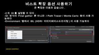 비스트 확장 옵션 사용하기
큰 특징은 다음과 같습니다 .
-2 차 GI 를 설정할 수 있다 .
-GI 방식이 Final gather 뿐 아니라 / Path Tracer / Monte Carlo 등이 사용 가
능하다
-Environment 탭에서 IBL (HDRI 이미지베이스드라이팅 ) 이 사용 가능하다
 