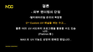 결론
- 외부 렌더링의 단점
•멀티매터리얼 관리의 복잡함
•2nd
Custom UV 채널을 펴는 수고…
물론 여러 UV 서드파티 프로그램을 활용할 수도 있습
니다 .
(Flatiron 등 )
MAX 의 UV 기능도 상당히 편해진 편입니다 .
 
