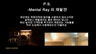 P.S.
-Mental Ray 의 재발견
최근에는 뷔레이덕에 많이들 사용하지 않으시지만
살펴보니 멘탈레이도 좋은 렌더러 입니다 .
매년 높아진 가격만큼 추가되어 제공되는 기능들을
적극 도입해서 사용해보는건 어떨까요
 