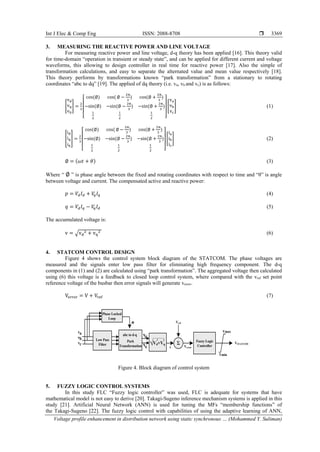 Int J Elec & Comp Eng ISSN: 2088-8708 
Voltage profile enhancement in distribution network using static synchronous … (Mohammed Y. Suliman)
3369
3. MEASURING THE REACTIVE POWER AND LINE VOLTAGE
For measuring reactive power and line voltage, d-q theory has been applied [16]. This theory valid
for time-domain “operation in transient or steady state”, and can be applied for different current and voltage
waveforms, this allowing to design controller in real time for reactive power [17]. Also the simple of
transformation calculations, and easy to separate the alternated value and mean value respectively [18].
This theory performs by transformations known “park transformation” from a stationary to rotating
coordinates “abc to dq” [19]. The applied of dq theory (i.e. va, vb and vc) is as follows:
[
vd
vq
v0
] =
2
3
[
cos(∅) cos( ∅ −
2π
3
) cos(∅ +
2π
3
)
−sin⁡(∅) −sin⁡(∅ −
2π
3
) −sin(∅ +
2π
3
)
1
2
1
2
1
2 ]
[
va
vb
vc
] (1)
[
id
iq
i0
] =
2
3
[
cos(∅) cos( ∅ −
2π
3
) cos(∅ +
2π
3
)
−sin⁡(∅) −sin⁡(∅ −
2π
3
) −sin(∅ +
2π
3
)
1
2
1
2
1
2 ]
[
ia
ib
ic
] (2)
∅ = (𝜔𝑡 + 𝜃) (3)
Where “ ∅ ” is phase angle between the fixed and rotating coordinates with respect to time and “θ” is angle
between voltage and current. The compensated active and reactive power:
𝑝 = 𝑉𝑑 𝐼 𝑑 + 𝑉𝑞 𝐼𝑞 (4)
𝑞 = 𝑉𝑑 𝐼𝑞 − 𝑉𝑞 𝐼 𝑑 (5)
The accumulated voltage is:
v = √vd
2 + vq
2⁡ (6)
4. STATCOM CONTROL DESIGN
Figure 4 shows the control system block diagram of the STATCOM. The phase voltages are
measured and the signals enter low pass filter for eliminating high frequency component. The d-q
components in (1) and (2) are calculated using “park transformation”. The aggregated voltage then calculated
using (6) this voltage is a feedback to closed loop control system, where compared with the vref set point
reference voltage of the busbar then error signals will generate verorr.
Verror = V + Vref (7)
Figure 4. Block diagram of control system
5. FUZZY LOGIC CONTROL SYSTEMS
In this study FLC “Fuzzy logic controller” was used, FLC is adequate for systems that have
mathematical model is not easy to derive [20]. Takagi-Sugeno inference mechanism systems is applied in this
study [21]. Artificial Neural Network (ANN) is used for tuning the MFs “membership functions” of
the Takagi-Sugeno [22]. The fuzzy logic control with capabilities of using the adaptive learning of ANN,
Phase Locked
Loop
va
vb
vc
vd
vq
2 2
Park
Transformation
abc to d-q
Low Pass
Filter √Vd+Vq Σ
v
Vref
Fuzzy Logic
Controller
Vmax
Vmin
VSTATCOM
Verror
Ф
 