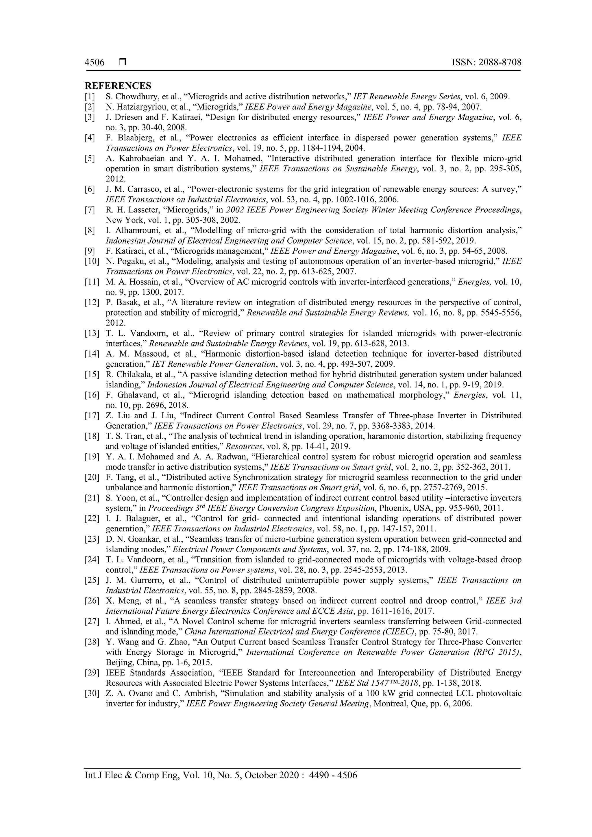  ISSN: 2088-8708
Int J Elec & Comp Eng, Vol. 10, No. 5, October 2020 : 4490 - 4506
4506
REFERENCES
[1] S. Chowdhury, et al., “Microgrids and active distribution networks,” IET Renewable Energy Series, vol. 6, 2009.
[2] N. Hatziargyriou, et al., “Microgrids,” IEEE Power and Energy Magazine, vol. 5, no. 4, pp. 78-94, 2007.
[3] J. Driesen and F. Katiraei, “Design for distributed energy resources,” IEEE Power and Energy Magazine, vol. 6,
no. 3, pp. 30-40, 2008.
[4] F. Blaabjerg, et al., “Power electronics as efficient interface in dispersed power generation systems,” IEEE
Transactions on Power Electronics, vol. 19, no. 5, pp. 1184-1194, 2004.
[5] A. Kahrobaeian and Y. A. I. Mohamed, “Interactive distributed generation interface for flexible micro-grid
operation in smart distribution systems,” IEEE Transactions on Sustainable Energy, vol. 3, no. 2, pp. 295-305,
2012.
[6] J. M. Carrasco, et al., “Power-electronic systems for the grid integration of renewable energy sources: A survey,”
IEEE Transactions on Industrial Electronics, vol. 53, no. 4, pp. 1002-1016, 2006.
[7] R. H. Lasseter, “Microgrids,” in 2002 IEEE Power Engineering Society Winter Meeting Conference Proceedings,
New York, vol. 1, pp. 305-308, 2002.
[8] I. Alhamrouni, et al., “Modelling of micro-grid with the consideration of total harmonic distortion analysis,”
Indonesian Journal of Electrical Engineering and Computer Science, vol. 15, no. 2, pp. 581-592, 2019.
[9] F. Katiraei, et al., “Microgrids management,” IEEE Power and Energy Magazine, vol. 6, no. 3, pp. 54-65, 2008.
[10] N. Pogaku, et al., “Modeling, analysis and testing of autonomous operation of an inverter-based microgrid,” IEEE
Transactions on Power Electronics, vol. 22, no. 2, pp. 613-625, 2007.
[11] M. A. Hossain, et al., “Overview of AC microgrid controls with inverter-interfaced generations,” Energies, vol. 10,
no. 9, pp. 1300, 2017.
[12] P. Basak, et al., “A literature review on integration of distributed energy resources in the perspective of control,
protection and stability of microgrid,” Renewable and Sustainable Energy Reviews, vol. 16, no. 8, pp. 5545-5556,
2012.
[13] T. L. Vandoorn, et al., “Review of primary control strategies for islanded microgrids with power-electronic
interfaces,” Renewable and Sustainable Energy Reviews, vol. 19, pp. 613-628, 2013.
[14] A. M. Massoud, et al., “Harmonic distortion-based island detection technique for inverter-based distributed
generation,” IET Renewable Power Generation, vol. 3, no. 4, pp. 493-507, 2009.
[15] R. Chilakala, et al., “A passive islanding detection method for hybrid distributed generation system under balanced
islanding,” Indonesian Journal of Electrical Engineering and Computer Science, vol. 14, no. 1, pp. 9-19, 2019.
[16] F. Ghalavand, et al., “Microgrid islanding detection based on mathematical morphology,” Energies, vol. 11,
no. 10, pp. 2696, 2018.
[17] Z. Liu and J. Liu, “Indirect Current Control Based Seamless Transfer of Three-phase Inverter in Distributed
Generation,” IEEE Transactions on Power Electronics, vol. 29, no. 7, pp. 3368-3383, 2014.
[18] T. S. Tran, et al., “The analysis of technical trend in islanding operation, haramonic distortion, stabilizing frequency
and voltage of islanded entities,” Resources, vol. 8, pp. 14-41, 2019.
[19] Y. A. I. Mohamed and A. A. Radwan, “Hierarchical control system for robust microgrid operation and seamless
mode transfer in active distribution systems,” IEEE Transactions on Smart grid, vol. 2, no. 2, pp. 352-362, 2011.
[20] F. Tang, et al., “Distributed active Synchronization strategy for microgrid seamless reconnection to the grid under
unbalance and harmonic distortion,” IEEE Transactions on Smart grid, vol. 6, no. 6, pp. 2757-2769, 2015.
[21] S. Yoon, et al., “Controller design and implementation of indirect current control based utility –interactive inverters
system,” in Proceedings 3rd
IEEE Energy Conversion Congress Exposition, Phoenix, USA, pp. 955-960, 2011.
[22] I. J. Balaguer, et al., “Control for grid- connected and intentional islanding operations of distributed power
generation,” IEEE Transactions on Industrial Electronics, vol. 58, no. 1, pp. 147-157, 2011.
[23] D. N. Goankar, et al., “Seamless transfer of micro-turbine generation system operation between grid-connected and
islanding modes,” Electrical Power Components and Systems, vol. 37, no. 2, pp. 174-188, 2009.
[24] T. L. Vandoorn, et al., “Transition from islanded to grid-connected mode of microgrids with voltage-based droop
control,” IEEE Transactions on Power systems, vol. 28, no. 3, pp. 2545-2553, 2013.
[25] J. M. Gurrerro, et al., “Control of distributed uninterruptible power supply systems,” IEEE Transactions on
Industrial Electronics, vol. 55, no. 8, pp. 2845-2859, 2008.
[26] X. Meng, et al., “A seamless transfer strategy based on indirect current control and droop control,” IEEE 3rd
International Future Energy Electronics Conference and ECCE Asia, pp. 1611-1616, 2017.
[27] I. Ahmed, et al., “A Novel Control scheme for microgrid inverters seamless transferring between Grid-connected
and islanding mode,” China International Electrical and Energy Conference (CIEEC), pp. 75-80, 2017.
[28] Y. Wang and G. Zhao, “An Output Current based Seamless Transfer Control Strategy for Three-Phase Converter
with Energy Storage in Microgrid,” International Conference on Renewable Power Generation (RPG 2015),
Beijing, China, pp. 1-6, 2015.
[29] IEEE Standards Association, “IEEE Standard for Interconnection and Interoperability of Distributed Energy
Resources with Associated Electric Power Systems Interfaces,” IEEE Std 1547™-2018, pp. 1-138, 2018.
[30] Z. A. Ovano and C. Ambrish, “Simulation and stability analysis of a 100 kW grid connected LCL photovoltaic
inverter for industry,” IEEE Power Engineering Society General Meeting, Montreal, Que, pp. 6, 2006.
 