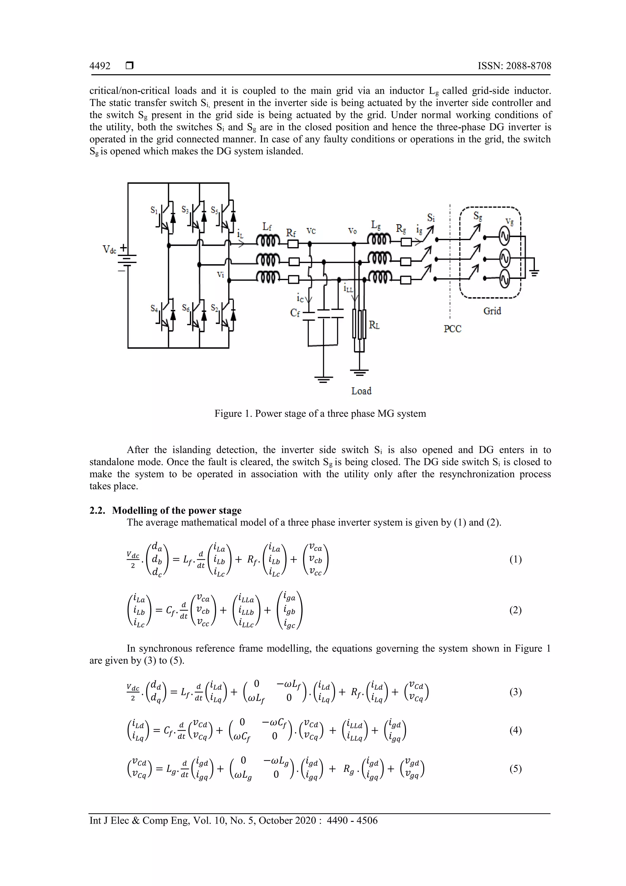  ISSN: 2088-8708
Int J Elec & Comp Eng, Vol. 10, No. 5, October 2020 : 4490 - 4506
4492
critical/non-critical loads and it is coupled to the main grid via an inductor Lg called grid-side inductor.
The static transfer switch Si, present in the inverter side is being actuated by the inverter side controller and
the switch Sg present in the grid side is being actuated by the grid. Under normal working conditions of
the utility, both the switches Si and Sg are in the closed position and hence the three-phase DG inverter is
operated in the grid connected manner. In case of any faulty conditions or operations in the grid, the switch
Sg is opened which makes the DG system islanded.
Figure 1. Power stage of a three phase MG system
After the islanding detection, the inverter side switch Si is also opened and DG enters in to
standalone mode. Once the fault is cleared, the switch Sg is being closed. The DG side switch Si is closed to
make the system to be operated in association with the utility only after the resynchronization process
takes place.
2.2. Modelling of the power stage
The average mathematical model of a three phase inverter system is given by (1) and (2).
𝑉 𝑑𝑐
2
. (
𝑑 𝑎
𝑑 𝑏
𝑑 𝑐
) = 𝐿𝑓.
𝑑
𝑑𝑡
(
𝑖 𝐿𝑎
𝑖 𝐿𝑏
𝑖 𝐿𝑐
) + 𝑅𝑓. (
𝑖 𝐿𝑎
𝑖 𝐿𝑏
𝑖 𝐿𝑐
) + (
𝑣𝑐𝑎
𝑣 𝑐𝑏
𝑣𝑐𝑐
) (1)
(
𝑖 𝐿𝑎
𝑖 𝐿𝑏
𝑖 𝐿𝑐
) = 𝐶𝑓.
𝑑
𝑑𝑡
(
𝑣𝑐𝑎
𝑣 𝑐𝑏
𝑣𝑐𝑐
) + (
𝑖 𝐿𝐿𝑎
𝑖 𝐿𝐿𝑏
𝑖 𝐿𝐿𝑐
) + (
𝑖 𝑔𝑎
𝑖 𝑔𝑏
𝑖 𝑔𝑐
) (2)
In synchronous reference frame modelling, the equations governing the system shown in Figure 1
are given by (3) to (5).
𝑉 𝑑𝑐
2
. (
𝑑 𝑑
𝑑 𝑞
) = 𝐿𝑓.
𝑑
𝑑𝑡
(
𝑖 𝐿𝑑
𝑖 𝐿𝑞
) + (
0 −𝜔𝐿𝑓
𝜔𝐿𝑓 0
) . (
𝑖 𝐿𝑑
𝑖 𝐿𝑞
) + 𝑅𝑓. (
𝑖 𝐿𝑑
𝑖 𝐿𝑞
) + (
𝑣 𝐶𝑑
𝑣 𝐶𝑞
) (3)
(
𝑖 𝐿𝑑
𝑖 𝐿𝑞
) = 𝐶𝑓.
𝑑
𝑑𝑡
(
𝑣 𝐶𝑑
𝑣 𝐶𝑞
) + (
0 −𝜔𝐶𝑓
𝜔𝐶𝑓 0
) . (
𝑣 𝐶𝑑
𝑣 𝐶𝑞
) + (
𝑖 𝐿𝐿𝑑
𝑖 𝐿𝐿𝑞
) + (
𝑖 𝑔𝑑
𝑖 𝑔𝑞
) (4)
(
𝑣 𝐶𝑑
𝑣 𝐶𝑞
) = 𝐿 𝑔.
𝑑
𝑑𝑡
(
𝑖 𝑔𝑑
𝑖 𝑔𝑞
) + (
0 −𝜔𝐿 𝑔
𝜔𝐿 𝑔 0
) . (
𝑖 𝑔𝑑
𝑖 𝑔𝑞
) + 𝑅 𝑔 . (
𝑖 𝑔𝑑
𝑖 𝑔𝑞
) + (
𝑣 𝑔𝑑
𝑣𝑔𝑞
) (5)
 