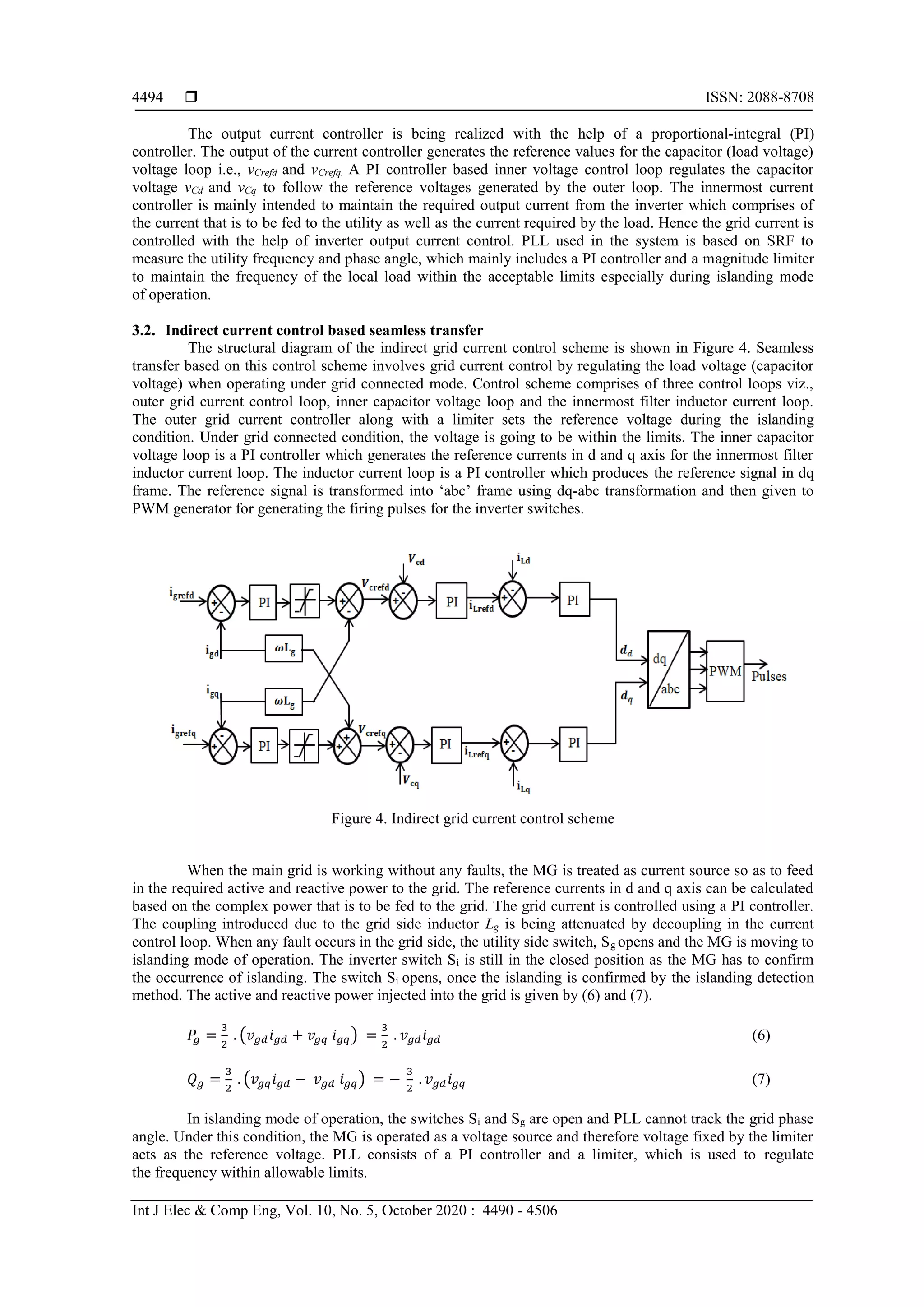  ISSN: 2088-8708
Int J Elec & Comp Eng, Vol. 10, No. 5, October 2020 : 4490 - 4506
4494
The output current controller is being realized with the help of a proportional-integral (PI)
controller. The output of the current controller generates the reference values for the capacitor (load voltage)
voltage loop i.e., vCrefd and vCrefq. A PI controller based inner voltage control loop regulates the capacitor
voltage vCd and vCq to follow the reference voltages generated by the outer loop. The innermost current
controller is mainly intended to maintain the required output current from the inverter which comprises of
the current that is to be fed to the utility as well as the current required by the load. Hence the grid current is
controlled with the help of inverter output current control. PLL used in the system is based on SRF to
measure the utility frequency and phase angle, which mainly includes a PI controller and a magnitude limiter
to maintain the frequency of the local load within the acceptable limits especially during islanding mode
of operation.
3.2. Indirect current control based seamless transfer
The structural diagram of the indirect grid current control scheme is shown in Figure 4. Seamless
transfer based on this control scheme involves grid current control by regulating the load voltage (capacitor
voltage) when operating under grid connected mode. Control scheme comprises of three control loops viz.,
outer grid current control loop, inner capacitor voltage loop and the innermost filter inductor current loop.
The outer grid current controller along with a limiter sets the reference voltage during the islanding
condition. Under grid connected condition, the voltage is going to be within the limits. The inner capacitor
voltage loop is a PI controller which generates the reference currents in d and q axis for the innermost filter
inductor current loop. The inductor current loop is a PI controller which produces the reference signal in dq
frame. The reference signal is transformed into ‘abc’ frame using dq-abc transformation and then given to
PWM generator for generating the firing pulses for the inverter switches.
Figure 4. Indirect grid current control scheme
When the main grid is working without any faults, the MG is treated as current source so as to feed
in the required active and reactive power to the grid. The reference currents in d and q axis can be calculated
based on the complex power that is to be fed to the grid. The grid current is controlled using a PI controller.
The coupling introduced due to the grid side inductor Lg is being attenuated by decoupling in the current
control loop. When any fault occurs in the grid side, the utility side switch, Sg opens and the MG is moving to
islanding mode of operation. The inverter switch Si is still in the closed position as the MG has to confirm
the occurrence of islanding. The switch Si opens, once the islanding is confirmed by the islanding detection
method. The active and reactive power injected into the grid is given by (6) and (7).
𝑃𝑔 =
3
2
. (𝑣 𝑔𝑑 𝑖 𝑔𝑑 + 𝑣𝑔𝑞 𝑖 𝑔𝑞) =
3
2
. 𝑣 𝑔𝑑 𝑖 𝑔𝑑 (6)
𝑄 𝑔 =
3
2
. (𝑣𝑔𝑞 𝑖 𝑔𝑑 − 𝑣 𝑔𝑑 𝑖 𝑔𝑞) = −
3
2
. 𝑣 𝑔𝑑 𝑖 𝑔𝑞 (7)
In islanding mode of operation, the switches Si and Sg are open and PLL cannot track the grid phase
angle. Under this condition, the MG is operated as a voltage source and therefore voltage fixed by the limiter
acts as the reference voltage. PLL consists of a PI controller and a limiter, which is used to regulate
the frequency within allowable limits.
 