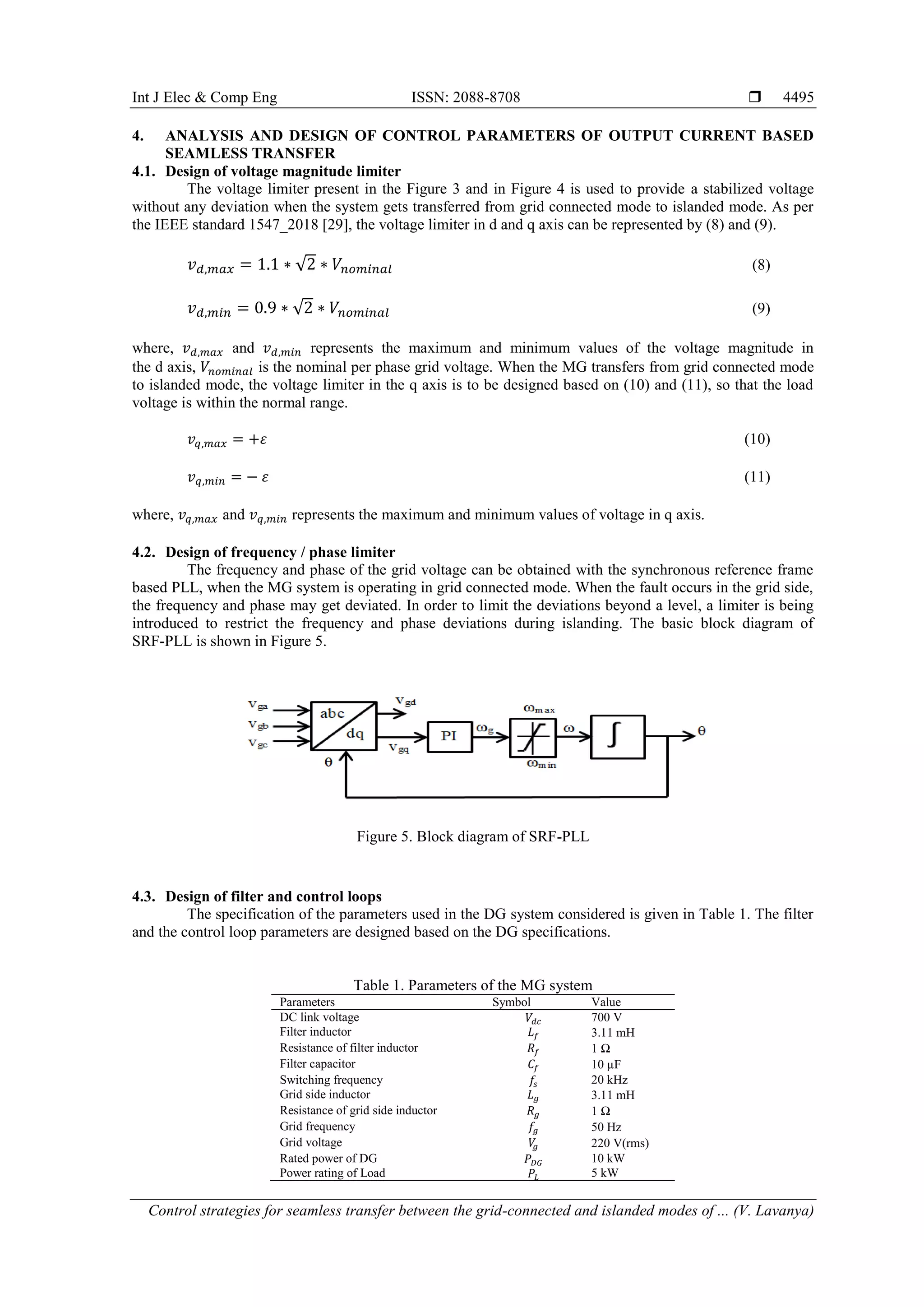 Int J Elec & Comp Eng ISSN: 2088-8708 
Control strategies for seamless transfer between the grid-connected and islanded modes of ... (V. Lavanya)
4495
4. ANALYSIS AND DESIGN OF CONTROL PARAMETERS OF OUTPUT CURRENT BASED
SEAMLESS TRANSFER
4.1. Design of voltage magnitude limiter
The voltage limiter present in the Figure 3 and in Figure 4 is used to provide a stabilized voltage
without any deviation when the system gets transferred from grid connected mode to islanded mode. As per
the IEEE standard 1547_2018 [29], the voltage limiter in d and q axis can be represented by (8) and (9).
𝑣 𝑑,𝑚𝑎𝑥 = 1.1 ∗ √2 ∗ 𝑉𝑛𝑜𝑚𝑖𝑛𝑎𝑙 (8)
𝑣 𝑑,𝑚𝑖𝑛 = 0.9 ∗ √2 ∗ 𝑉𝑛𝑜𝑚𝑖𝑛𝑎𝑙 (9)
where, 𝑣 𝑑,𝑚𝑎𝑥 and 𝑣 𝑑,𝑚𝑖𝑛 represents the maximum and minimum values of the voltage magnitude in
the d axis, 𝑉𝑛𝑜𝑚𝑖𝑛𝑎𝑙 is the nominal per phase grid voltage. When the MG transfers from grid connected mode
to islanded mode, the voltage limiter in the q axis is to be designed based on (10) and (11), so that the load
voltage is within the normal range.
𝑣𝑞,𝑚𝑎𝑥 = +𝜀 (10)
𝑣 𝑞,𝑚𝑖𝑛 = − 𝜀 (11)
where, 𝑣𝑞,𝑚𝑎𝑥 and 𝑣 𝑞,𝑚𝑖𝑛 represents the maximum and minimum values of voltage in q axis.
4.2. Design of frequency / phase limiter
The frequency and phase of the grid voltage can be obtained with the synchronous reference frame
based PLL, when the MG system is operating in grid connected mode. When the fault occurs in the grid side,
the frequency and phase may get deviated. In order to limit the deviations beyond a level, a limiter is being
introduced to restrict the frequency and phase deviations during islanding. The basic block diagram of
SRF-PLL is shown in Figure 5.
Figure 5. Block diagram of SRF-PLL
4.3. Design of filter and control loops
The specification of the parameters used in the DG system considered is given in Table 1. The filter
and the control loop parameters are designed based on the DG specifications.
Table 1. Parameters of the MG system
Parameters Symbol Value
DC link voltage 𝑉𝑑𝑐 700 V
Filter inductor 𝐿 𝑓 3.11 mH
Resistance of filter inductor 𝑅𝑓 1 Ω
Filter capacitor 𝐶𝑓 10 µF
Switching frequency 𝑓𝑠 20 kHz
Grid side inductor 𝐿 𝑔 3.11 mH
Resistance of grid side inductor 𝑅 𝑔 1 Ω
Grid frequency 𝑓𝑔 50 Hz
Grid voltage 𝑉𝑔 220 V(rms)
Rated power of DG 𝑃𝐷𝐺 10 kW
Power rating of Load 𝑃𝐿 5 kW
 