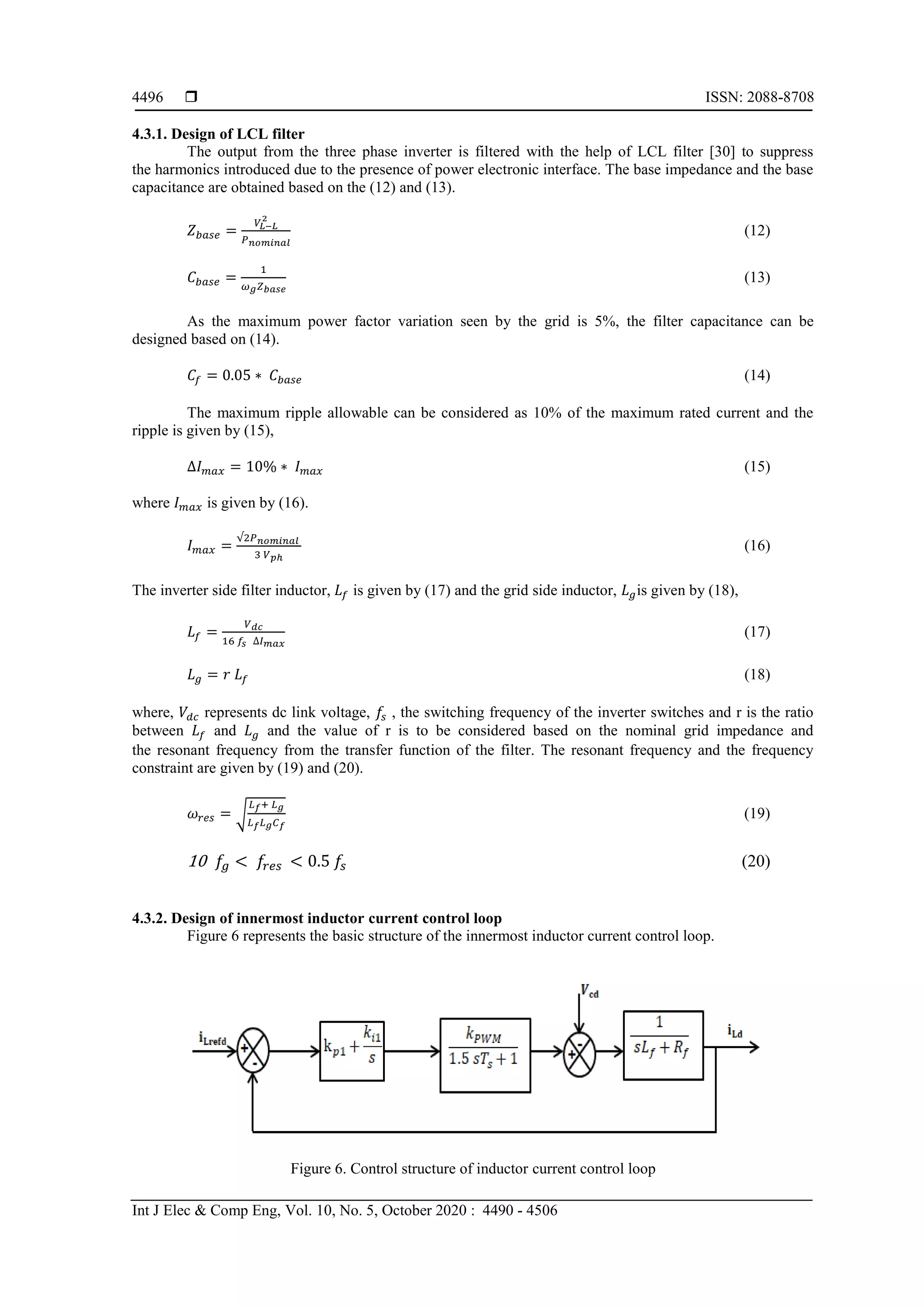  ISSN: 2088-8708
Int J Elec & Comp Eng, Vol. 10, No. 5, October 2020 : 4490 - 4506
4496
4.3.1. Design of LCL filter
The output from the three phase inverter is filtered with the help of LCL filter [30] to suppress
the harmonics introduced due to the presence of power electronic interface. The base impedance and the base
capacitance are obtained based on the (12) and (13).
𝑍 𝑏𝑎𝑠𝑒 =
𝑉𝐿−𝐿
2
𝑃 𝑛𝑜𝑚𝑖𝑛𝑎𝑙
(12)
𝐶 𝑏𝑎𝑠𝑒 =
1
𝜔 𝑔 𝑍 𝑏𝑎𝑠𝑒
(13)
As the maximum power factor variation seen by the grid is 5%, the filter capacitance can be
designed based on (14).
𝐶𝑓 = 0.05 ∗ 𝐶 𝑏𝑎𝑠𝑒 (14)
The maximum ripple allowable can be considered as 10% of the maximum rated current and the
ripple is given by (15),
∆𝐼 𝑚𝑎𝑥 = 10% ∗ 𝐼 𝑚𝑎𝑥 (15)
where 𝐼 𝑚𝑎𝑥 is given by (16).
𝐼 𝑚𝑎𝑥 =
√2𝑃 𝑛𝑜𝑚𝑖𝑛𝑎𝑙
3 𝑉 𝑝ℎ
(16)
The inverter side filter inductor, 𝐿𝑓 is given by (17) and the grid side inductor, 𝐿 𝑔is given by (18),
𝐿𝑓 =
𝑉 𝑑𝑐
16 𝑓𝑠 ∆𝐼 𝑚𝑎𝑥
(17)
𝐿 𝑔 = 𝑟 𝐿𝑓 (18)
where, 𝑉𝑑𝑐 represents dc link voltage, 𝑓𝑠 , the switching frequency of the inverter switches and r is the ratio
between 𝐿𝑓 and 𝐿 𝑔 and the value of r is to be considered based on the nominal grid impedance and
the resonant frequency from the transfer function of the filter. The resonant frequency and the frequency
constraint are given by (19) and (20).
𝜔𝑟𝑒𝑠 = √
𝐿 𝑓+ 𝐿 𝑔
𝐿 𝑓 𝐿 𝑔 𝐶 𝑓
(19)
10 𝑓𝑔 < 𝑓𝑟𝑒𝑠 < 0.5 𝑓𝑠 (20)
4.3.2. Design of innermost inductor current control loop
Figure 6 represents the basic structure of the innermost inductor current control loop.
Figure 6. Control structure of inductor current control loop
 