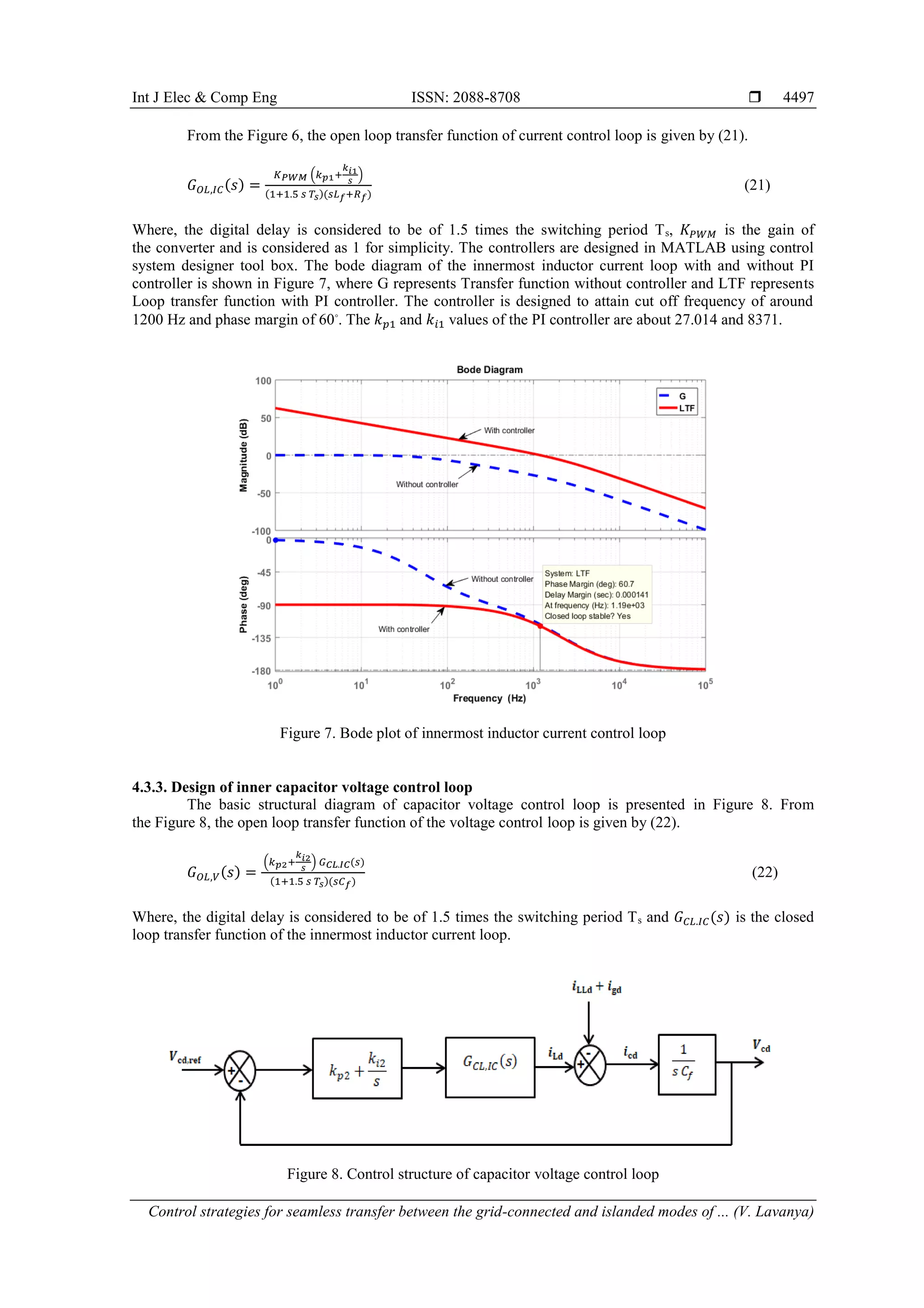 Int J Elec & Comp Eng ISSN: 2088-8708 
Control strategies for seamless transfer between the grid-connected and islanded modes of ... (V. Lavanya)
4497
From the Figure 6, the open loop transfer function of current control loop is given by (21).
𝐺 𝑂𝐿,𝐼𝐶(𝑠) =
𝐾 𝑃𝑊𝑀 (𝑘 𝑝1+
𝑘 𝑖1
𝑠
)
(1+1.5 𝑠 𝑇𝑠)(𝑠𝐿 𝑓+𝑅 𝑓)
(21)
Where, the digital delay is considered to be of 1.5 times the switching period Ts, 𝐾𝑃𝑊𝑀 is the gain of
the converter and is considered as 1 for simplicity. The controllers are designed in MATLAB using control
system designer tool box. The bode diagram of the innermost inductor current loop with and without PI
controller is shown in Figure 7, where G represents Transfer function without controller and LTF represents
Loop transfer function with PI controller. The controller is designed to attain cut off frequency of around
1200 Hz and phase margin of 60⸰
. The 𝑘 𝑝1 and 𝑘𝑖1 values of the PI controller are about 27.014 and 8371.
Figure 7. Bode plot of innermost inductor current control loop
4.3.3. Design of inner capacitor voltage control loop
The basic structural diagram of capacitor voltage control loop is presented in Figure 8. From
the Figure 8, the open loop transfer function of the voltage control loop is given by (22).
𝐺 𝑂𝐿,𝑉(𝑠) =
(𝑘 𝑝2+
𝑘 𝑖2
𝑠
) 𝐺 𝐶𝐿.𝐼𝐶(𝑠)
(1+1.5 𝑠 𝑇𝑠)(𝑠𝐶 𝑓)
(22)
Where, the digital delay is considered to be of 1.5 times the switching period Ts and 𝐺 𝐶𝐿.𝐼𝐶(𝑠) is the closed
loop transfer function of the innermost inductor current loop.
Figure 8. Control structure of capacitor voltage control loop
 