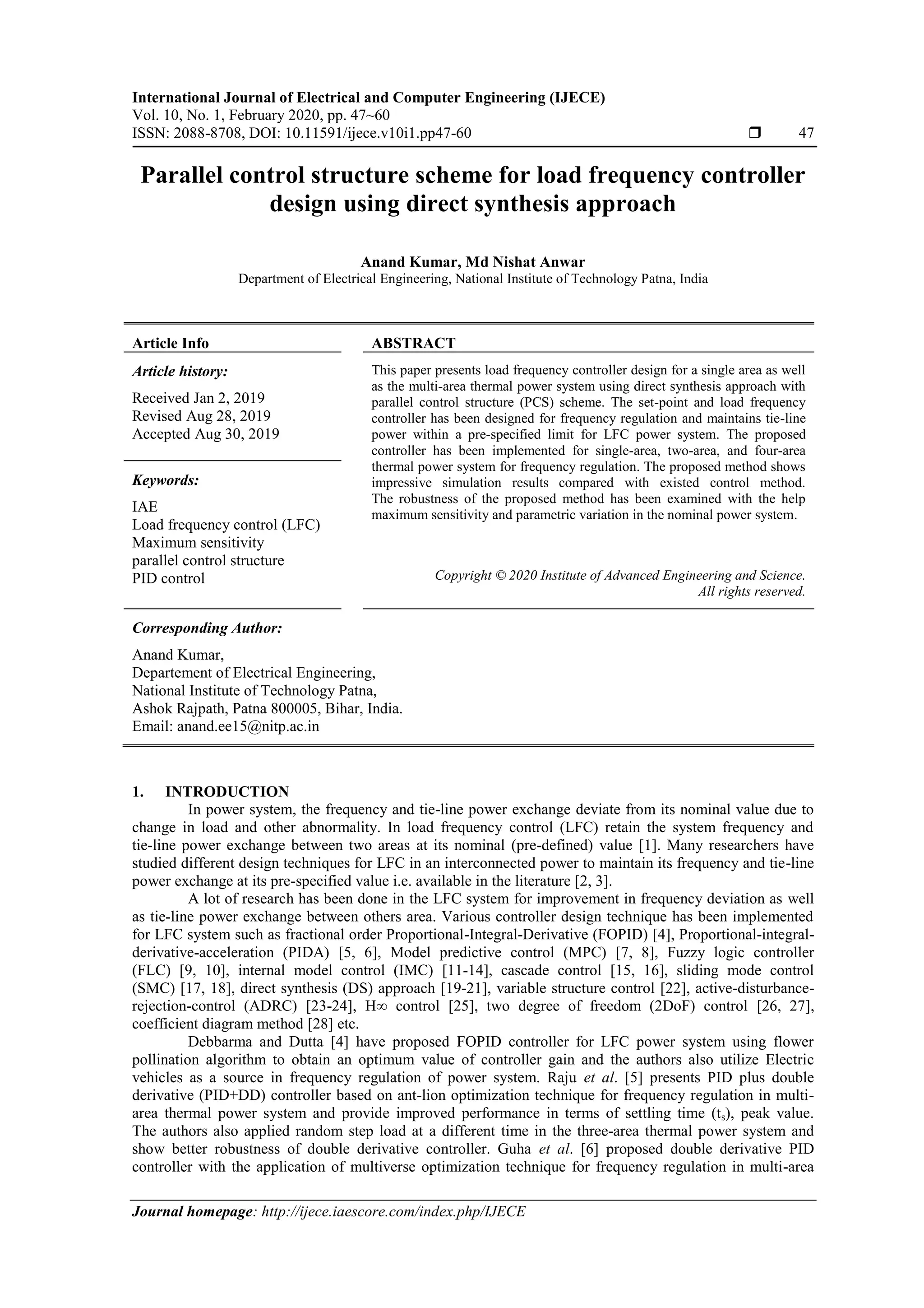International Journal of Electrical and Computer Engineering (IJECE) Vol. 10, No. 1, February 2020, pp. 47~60 ISSN: 2088-8708, DOI: 10.11591/ijece.v10i1.pp47-60  47 Journal homepage: http://ijece.iaescore.com/index.php/IJECE Parallel control structure scheme for load frequency controller design using direct synthesis approach Anand Kumar, Md Nishat Anwar Department of Electrical Engineering, National Institute of Technology Patna, India Article Info ABSTRACT Article history: Received Jan 2, 2019 Revised Aug 28, 2019 Accepted Aug 30, 2019 This paper presents load frequency controller design for a single area as well as the multi-area thermal power system using direct synthesis approach with parallel control structure (PCS) scheme. The set-point and load frequency controller has been designed for frequency regulation and maintains tie-line power within a pre-specified limit for LFC power system. The proposed controller has been implemented for single-area, two-area, and four-area thermal power system for frequency regulation. The proposed method shows impressive simulation results compared with existed control method. The robustness of the proposed method has been examined with the help maximum sensitivity and parametric variation in the nominal power system. Keywords: IAE Load frequency control (LFC) Maximum sensitivity parallel control structure PID control Copyright © 2020 Institute of Advanced Engineering and Science. All rights reserved. Corresponding Author: Anand Kumar, Departement of Electrical Engineering, National Institute of Technology Patna, Ashok Rajpath, Patna 800005, Bihar, India. Email: anand.ee15@nitp.ac.in 1. INTRODUCTION In power system, the frequency and tie-line power exchange deviate from its nominal value due to change in load and other abnormality. In load frequency control (LFC) retain the system frequency and tie-line power exchange between two areas at its nominal (pre-defined) value [1]. Many researchers have studied different design techniques for LFC in an interconnected power to maintain its frequency and tie-line power exchange at its pre-specified value i.e. available in the literature [2, 3]. A lot of research has been done in the LFC system for improvement in frequency deviation as well as tie-line power exchange between others area. Various controller design technique has been implemented for LFC system such as fractional order Proportional-Integral-Derivative (FOPID) [4], Proportional-integral- derivative-acceleration (PIDA) [5, 6], Model predictive control (MPC) [7, 8], Fuzzy logic controller (FLC) [9, 10], internal model control (IMC) [11-14], cascade control [15, 16], sliding mode control (SMC) [17, 18], direct synthesis (DS) approach [19-21], variable structure control [22], active-disturbance- rejection-control (ADRC) [23-24], H∞ control [25], two degree of freedom (2DoF) control [26, 27], coefficient diagram method [28] etc. Debbarma and Dutta [4] have proposed FOPID controller for LFC power system using flower pollination algorithm to obtain an optimum value of controller gain and the authors also utilize Electric vehicles as a source in frequency regulation of power system. Raju et al. [5] presents PID plus double derivative (PID+DD) controller based on ant-lion optimization technique for frequency regulation in multi- area thermal power system and provide improved performance in terms of settling time (ts), peak value. The authors also applied random step load at a different time in the three-area thermal power system and show better robustness of double derivative controller. Guha et al. [6] proposed double derivative PID controller with the application of multiverse optimization technique for frequency regulation in multi-area 