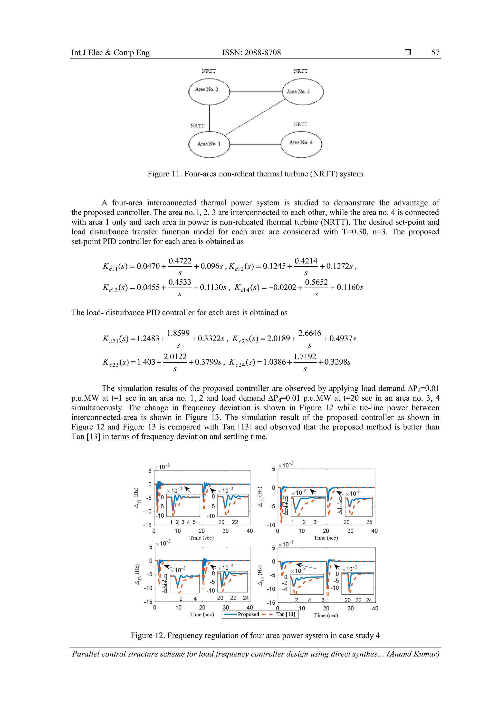 Int J Elec & Comp Eng ISSN: 2088-8708  Parallel control structure scheme for load frequency controller design using direct synthes… (Anand Kumar) 57 Figure 11. Four-area non-reheat thermal turbine (NRTT) system A four-area interconnected thermal power system is studied to demonstrate the advantage of the proposed controller. The area no.1, 2, 3 are interconnected to each other, while the area no. 4 is connected with area 1 only and each area in power is non-reheated thermal turbine (NRTT). The desired set-point and load disturbance transfer function model for each area are considered with T=0.30, n=3. The proposed set-point PID controller for each area is obtained as s s sKc 096.0 4722.0 0470.0)(11  , s s sKc 1272.0 4214.0 1245.0)(12  , s s sKc 1130.0 4533.0 0455.0)(13  , s s sKc 1160.0 5652.0 0202.0)(14  The load- disturbance PID controller for each area is obtained as s s sKc 3322.0 8599.1 2483.1)(21  , s s sKc 4937.0 6646.2 0189.2)(22  s s sKc 3799.0 0122.2 403.1)(23  , s s sKc 3298.0 7192.1 0386.1)(24  The simulation results of the proposed controller are observed by applying load demand ∆Pd=0.01 p.u.MW at t=1 sec in an area no. 1, 2 and load demand ∆Pd=0.01 p.u.MW at t=20 sec in an area no. 3, 4 simultaneously. The change in frequency deviation is shown in Figure 12 while tie-line power between interconnected-area is shown in Figure 13. The simulation result of the proposed controller as shown in Figure 12 and Figure 13 is compared with Tan [13] and observed that the proposed method is better than Tan [13] in terms of frequency deviation and settling time. Figure 12. Frequency regulation of four area power system in case study 4 