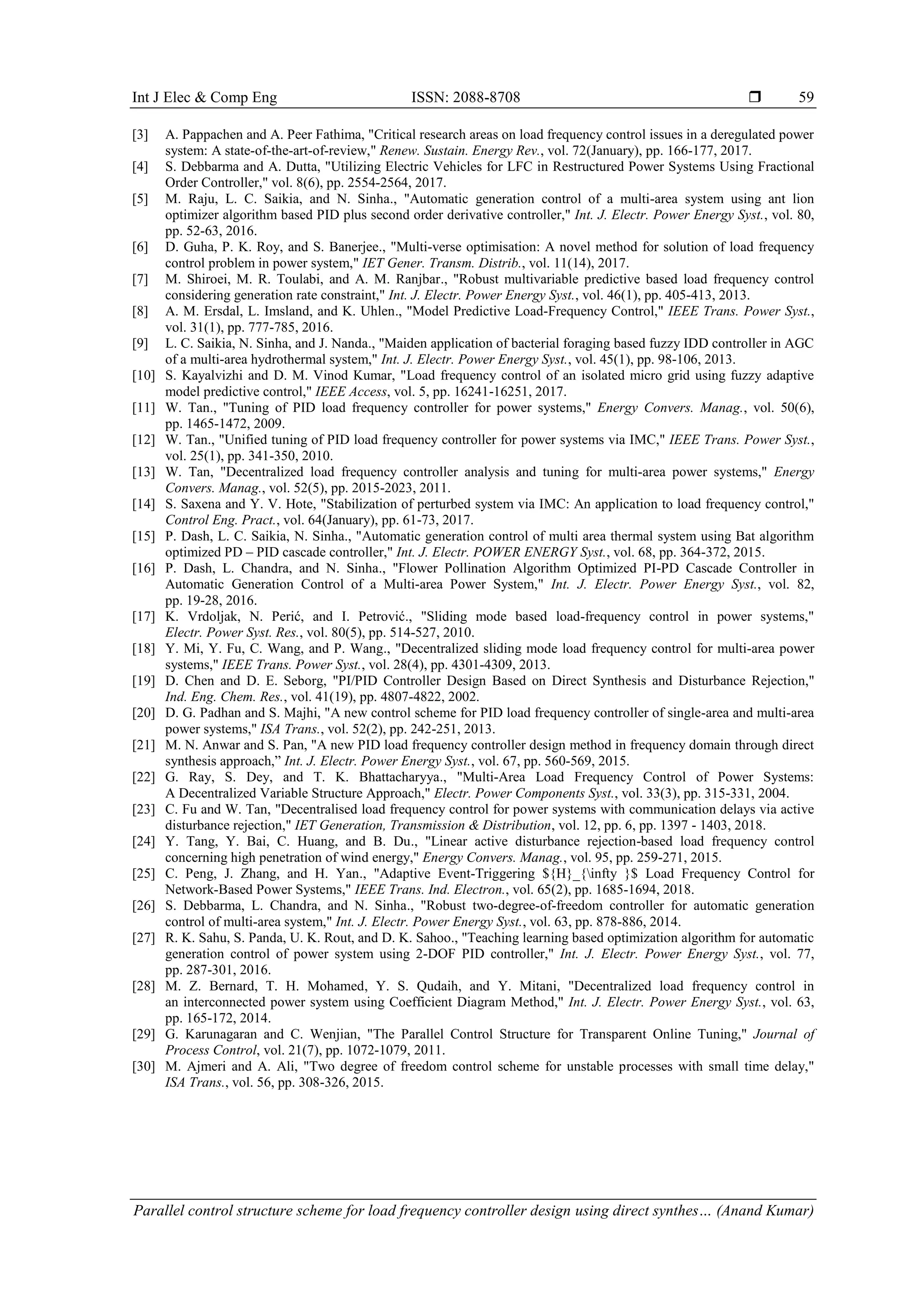Int J Elec & Comp Eng ISSN: 2088-8708  Parallel control structure scheme for load frequency controller design using direct synthes… (Anand Kumar) 59 [3] A. Pappachen and A. Peer Fathima, "Critical research areas on load frequency control issues in a deregulated power system: A state-of-the-art-of-review," Renew. Sustain. Energy Rev., vol. 72(January), pp. 166-177, 2017. [4] S. Debbarma and A. Dutta, "Utilizing Electric Vehicles for LFC in Restructured Power Systems Using Fractional Order Controller," vol. 8(6), pp. 2554-2564, 2017. [5] M. Raju, L. C. Saikia, and N. Sinha., "Automatic generation control of a multi-area system using ant lion optimizer algorithm based PID plus second order derivative controller," Int. J. Electr. Power Energy Syst., vol. 80, pp. 52-63, 2016. [6] D. Guha, P. K. Roy, and S. Banerjee., "Multi-verse optimisation: A novel method for solution of load frequency control problem in power system," IET Gener. Transm. Distrib., vol. 11(14), 2017. [7] M. Shiroei, M. R. Toulabi, and A. M. Ranjbar., "Robust multivariable predictive based load frequency control considering generation rate constraint," Int. J. Electr. Power Energy Syst., vol. 46(1), pp. 405-413, 2013. [8] A. M. Ersdal, L. Imsland, and K. Uhlen., "Model Predictive Load-Frequency Control," IEEE Trans. Power Syst., vol. 31(1), pp. 777-785, 2016. [9] L. C. Saikia, N. Sinha, and J. Nanda., "Maiden application of bacterial foraging based fuzzy IDD controller in AGC of a multi-area hydrothermal system," Int. J. Electr. Power Energy Syst., vol. 45(1), pp. 98-106, 2013. [10] S. Kayalvizhi and D. M. Vinod Kumar, "Load frequency control of an isolated micro grid using fuzzy adaptive model predictive control," IEEE Access, vol. 5, pp. 16241-16251, 2017. [11] W. Tan., "Tuning of PID load frequency controller for power systems," Energy Convers. Manag., vol. 50(6), pp. 1465-1472, 2009. [12] W. Tan., "Unified tuning of PID load frequency controller for power systems via IMC," IEEE Trans. Power Syst., vol. 25(1), pp. 341-350, 2010. [13] W. Tan, "Decentralized load frequency controller analysis and tuning for multi-area power systems," Energy Convers. Manag., vol. 52(5), pp. 2015-2023, 2011. [14] S. Saxena and Y. V. Hote, "Stabilization of perturbed system via IMC: An application to load frequency control," Control Eng. Pract., vol. 64(January), pp. 61-73, 2017. [15] P. Dash, L. C. Saikia, N. Sinha., "Automatic generation control of multi area thermal system using Bat algorithm optimized PD – PID cascade controller," Int. J. Electr. POWER ENERGY Syst., vol. 68, pp. 364-372, 2015. [16] P. Dash, L. Chandra, and N. Sinha., "Flower Pollination Algorithm Optimized PI-PD Cascade Controller in Automatic Generation Control of a Multi-area Power System," Int. J. Electr. Power Energy Syst., vol. 82, pp. 19-28, 2016. [17] K. Vrdoljak, N. Perić, and I. Petrović., "Sliding mode based load-frequency control in power systems," Electr. Power Syst. Res., vol. 80(5), pp. 514-527, 2010. [18] Y. Mi, Y. Fu, C. Wang, and P. Wang., "Decentralized sliding mode load frequency control for multi-area power systems," IEEE Trans. Power Syst., vol. 28(4), pp. 4301-4309, 2013. [19] D. Chen and D. E. Seborg, "PI/PID Controller Design Based on Direct Synthesis and Disturbance Rejection," Ind. Eng. Chem. Res., vol. 41(19), pp. 4807-4822, 2002. [20] D. G. Padhan and S. Majhi, "A new control scheme for PID load frequency controller of single-area and multi-area power systems," ISA Trans., vol. 52(2), pp. 242-251, 2013. [21] M. N. Anwar and S. Pan, "A new PID load frequency controller design method in frequency domain through direct synthesis approach,” Int. J. Electr. Power Energy Syst., vol. 67, pp. 560-569, 2015. [22] G. Ray, S. Dey, and T. K. Bhattacharyya., "Multi-Area Load Frequency Control of Power Systems: A Decentralized Variable Structure Approach," Electr. Power Components Syst., vol. 33(3), pp. 315-331, 2004. [23] C. Fu and W. Tan, "Decentralised load frequency control for power systems with communication delays via active disturbance rejection," IET Generation, Transmission & Distribution, vol. 12, pp. 6, pp. 1397 - 1403, 2018. [24] Y. Tang, Y. Bai, C. Huang, and B. Du., "Linear active disturbance rejection-based load frequency control concerning high penetration of wind energy," Energy Convers. Manag., vol. 95, pp. 259-271, 2015. [25] C. Peng, J. Zhang, and H. Yan., "Adaptive Event-Triggering ${H}_{infty }$ Load Frequency Control for Network-Based Power Systems," IEEE Trans. Ind. Electron., vol. 65(2), pp. 1685-1694, 2018. [26] S. Debbarma, L. Chandra, and N. Sinha., "Robust two-degree-of-freedom controller for automatic generation control of multi-area system," Int. J. Electr. Power Energy Syst., vol. 63, pp. 878-886, 2014. [27] R. K. Sahu, S. Panda, U. K. Rout, and D. K. Sahoo., "Teaching learning based optimization algorithm for automatic generation control of power system using 2-DOF PID controller," Int. J. Electr. Power Energy Syst., vol. 77, pp. 287-301, 2016. [28] M. Z. Bernard, T. H. Mohamed, Y. S. Qudaih, and Y. Mitani, "Decentralized load frequency control in an interconnected power system using Coefficient Diagram Method," Int. J. Electr. Power Energy Syst., vol. 63, pp. 165-172, 2014. [29] G. Karunagaran and C. Wenjian, "The Parallel Control Structure for Transparent Online Tuning," Journal of Process Control, vol. 21(7), pp. 1072-1079, 2011. [30] M. Ajmeri and A. Ali, "Two degree of freedom control scheme for unstable processes with small time delay," ISA Trans., vol. 56, pp. 308-326, 2015. 