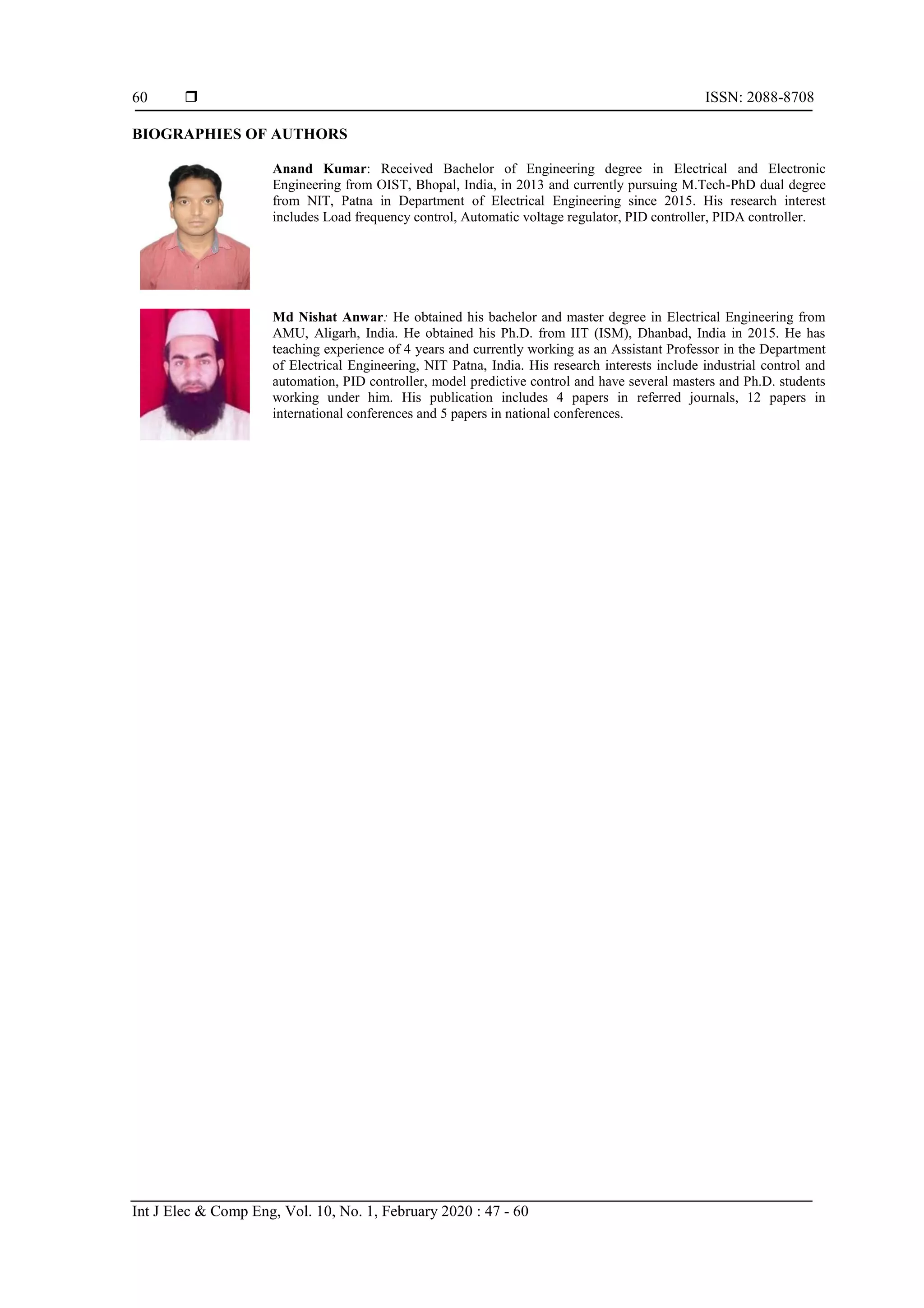  ISSN: 2088-8708 Int J Elec & Comp Eng, Vol. 10, No. 1, February 2020 : 47 - 60 60 BIOGRAPHIES OF AUTHORS Anand Kumar: Received Bachelor of Engineering degree in Electrical and Electronic Engineering from OIST, Bhopal, India, in 2013 and currently pursuing M.Tech-PhD dual degree from NIT, Patna in Department of Electrical Engineering since 2015. His research interest includes Load frequency control, Automatic voltage regulator, PID controller, PIDA controller. Md Nishat Anwar: He obtained his bachelor and master degree in Electrical Engineering from AMU, Aligarh, India. He obtained his Ph.D. from IIT (ISM), Dhanbad, India in 2015. He has teaching experience of 4 years and currently working as an Assistant Professor in the Department of Electrical Engineering, NIT Patna, India. His research interests include industrial control and automation, PID controller, model predictive control and have several masters and Ph.D. students working under him. His publication includes 4 papers in referred journals, 12 papers in international conferences and 5 papers in national conferences. 