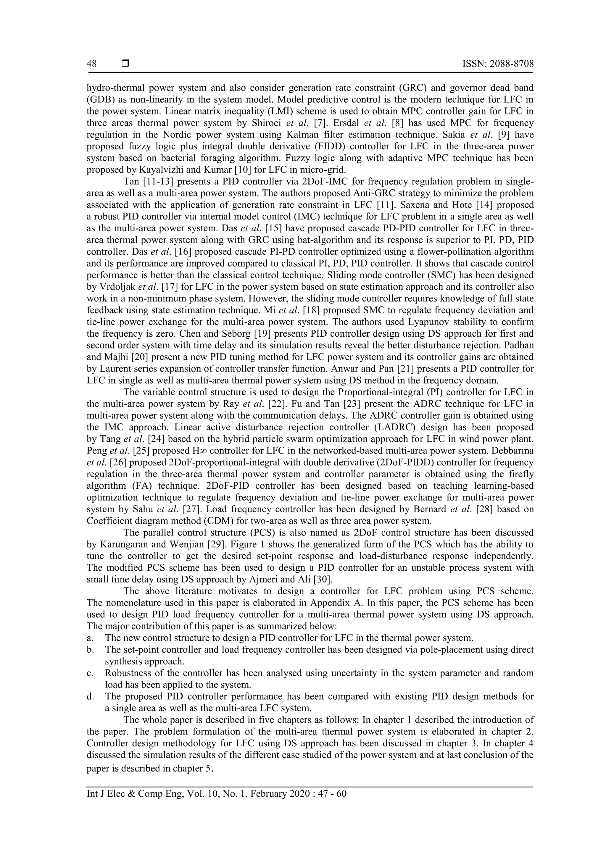  ISSN: 2088-8708 Int J Elec & Comp Eng, Vol. 10, No. 1, February 2020 : 47 - 60 48 hydro-thermal power system and also consider generation rate constraint (GRC) and governor dead band (GDB) as non-linearity in the system model. Model predictive control is the modern technique for LFC in the power system. Linear matrix inequality (LMI) scheme is used to obtain MPC controller gain for LFC in three areas thermal power system by Shiroei et al. [7]. Ersdal et al. [8] has used MPC for frequency regulation in the Nordic power system using Kalman filter estimation technique. Sakia et al. [9] have proposed fuzzy logic plus integral double derivative (FIDD) controller for LFC in the three-area power system based on bacterial foraging algorithm. Fuzzy logic along with adaptive MPC technique has been proposed by Kayalvizhi and Kumar [10] for LFC in micro-grid. Tan [11-13] presents a PID controller via 2DoF-IMC for frequency regulation problem in single- area as well as a multi-area power system. The authors proposed Anti-GRC strategy to minimize the problem associated with the application of generation rate constraint in LFC [11]. Saxena and Hote [14] proposed a robust PID controller via internal model control (IMC) technique for LFC problem in a single area as well as the multi-area power system. Das et al. [15] have proposed cascade PD-PID controller for LFC in three- area thermal power system along with GRC using bat-algorithm and its response is superior to PI, PD, PID controller. Das et al. [16] proposed cascade PI-PD controller optimized using a flower-pollination algorithm and its performance are improved compared to classical PI, PD, PID controller. It shows that cascade control performance is better than the classical control technique. Sliding mode controller (SMC) has been designed by Vrdoljak et al. [17] for LFC in the power system based on state estimation approach and its controller also work in a non-minimum phase system. However, the sliding mode controller requires knowledge of full state feedback using state estimation technique. Mi et al. [18] proposed SMC to regulate frequency deviation and tie-line power exchange for the multi-area power system. The authors used Lyapunov stability to confirm the frequency is zero. Chen and Seborg [19] presents PID controller design using DS approach for first and second order system with time delay and its simulation results reveal the better disturbance rejection. Padhan and Majhi [20] present a new PID tuning method for LFC power system and its controller gains are obtained by Laurent series expansion of controller transfer function. Anwar and Pan [21] presents a PID controller for LFC in single as well as multi-area thermal power system using DS method in the frequency domain. The variable control structure is used to design the Proportional-integral (PI) controller for LFC in the multi-area power system by Ray et al. [22]. Fu and Tan [23] present the ADRC technique for LFC in multi-area power system along with the communication delays. The ADRC controller gain is obtained using the IMC approach. Linear active disturbance rejection controller (LADRC) design has been proposed by Tang et al. [24] based on the hybrid particle swarm optimization approach for LFC in wind power plant. Peng et al. [25] proposed H∞ controller for LFC in the networked-based multi-area power system. Debbarma et al. [26] proposed 2DoF-proportional-integral with double derivative (2DoF-PIDD) controller for frequency regulation in the three-area thermal power system and controller parameter is obtained using the firefly algorithm (FA) technique. 2DoF-PID controller has been designed based on teaching learning-based optimization technique to regulate frequency deviation and tie-line power exchange for multi-area power system by Sahu et al. [27]. Load frequency controller has been designed by Bernard et al. [28] based on Coefficient diagram method (CDM) for two-area as well as three area power system. The parallel control structure (PCS) is also named as 2DoF control structure has been discussed by Karungaran and Wenjian [29]. Figure 1 shows the generalized form of the PCS which has the ability to tune the controller to get the desired set-point response and load-disturbance response independently. The modified PCS scheme has been used to design a PID controller for an unstable process system with small time delay using DS approach by Ajmeri and Ali [30]. The above literature motivates to design a controller for LFC problem using PCS scheme. The nomenclature used in this paper is elaborated in Appendix A. In this paper, the PCS scheme has been used to design PID load frequency controller for a multi-area thermal power system using DS approach. The major contribution of this paper is as summarized below: a. The new control structure to design a PID controller for LFC in the thermal power system. b. The set-point controller and load frequency controller has been designed via pole-placement using direct synthesis approach. c. Robustness of the controller has been analysed using uncertainty in the system parameter and random load has been applied to the system. d. The proposed PID controller performance has been compared with existing PID design methods for a single area as well as the multi-area LFC system. The whole paper is described in five chapters as follows: In chapter 1 described the introduction of the paper. The problem formulation of the multi-area thermal power system is elaborated in chapter 2. Controller design methodology for LFC using DS approach has been discussed in chapter 3. In chapter 4 discussed the simulation results of the different case studied of the power system and at last conclusion of the paper is described in chapter 5. 