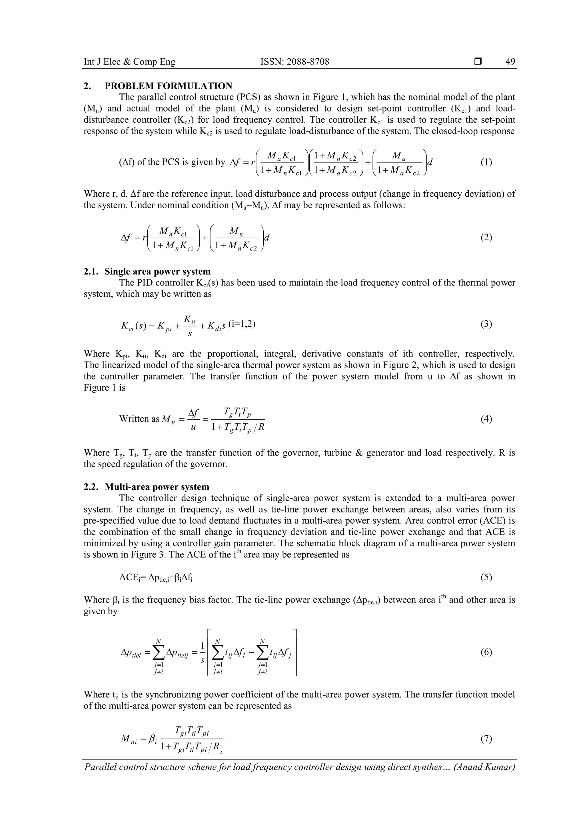 Int J Elec & Comp Eng ISSN: 2088-8708  Parallel control structure scheme for load frequency controller design using direct synthes… (Anand Kumar) 49 2. PROBLEM FORMULATION The parallel control structure (PCS) as shown in Figure 1, which has the nominal model of the plant (Mn) and actual model of the plant (Ma) is considered to design set-point controller (Kc1) and load- disturbance controller (Kc2) for load frequency control. The controller Kc1 is used to regulate the set-point response of the system while Kc2 is used to regulate load-disturbance of the system. The closed-loop response (∆f) of the PCS is given by d KM M KM KM KM KM rf ca a ca cn cn ca                              22 2 1 1 11 1 1 (1) Where r, d, ∆f are the reference input, load disturbance and process output (change in frequency deviation) of the system. Under nominal condition (Ma=Mn), ∆f may be represented as follows: d KM M KM KM rf cn n cn cn                    21 1 11 (2) 2.1. Single area power system The PID controller Kci(s) has been used to maintain the load frequency control of the thermal power system, which may be written as sK s K KsK di ii pici )( (i=1,2) (3) Where Kpi, Kii, Kdi are the proportional, integral, derivative constants of ith controller, respectively. The linearized model of the single-area thermal power system as shown in Figure 2, which is used to design the controller parameter. The transfer function of the power system model from u to ∆f as shown in Figure 1 is Written as RTTT TTT u f M ptg ptg n     1 (4) Where Tg, Tt, Tp are the transfer function of the governor, turbine & generator and load respectively. R is the speed regulation of the governor. 2.2. Multi-area power system The controller design technique of single-area power system is extended to a multi-area power system. The change in frequency, as well as tie-line power exchange between areas, also varies from its pre-specified value due to load demand fluctuates in a multi-area power system. Area control error (ACE) is the combination of the small change in frequency deviation and tie-line power exchange and that ACE is minimized by using a controller gain parameter. The schematic block diagram of a multi-area power system is shown in Figure 3. The ACE of the ith area may be represented as ACEi= ∆ptie,i+βi∆fi (5) Where βi is the frequency bias factor. The tie-line power exchange (∆ptie,i) between area ith and other area is given by                      N ij j N ij j jijiij N ij j tieijtiei ftft s pp 1 11 1 (6) Where tij is the synchronizing power coefficient of the multi-area power system. The transfer function model of the multi-area power system can be represented as ipitigi pitigi ini RTTT TTT M   1  (7) 