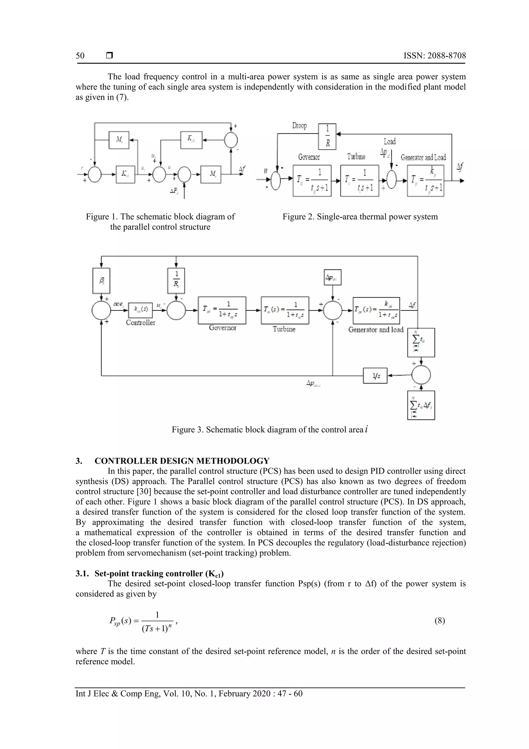  ISSN: 2088-8708 Int J Elec & Comp Eng, Vol. 10, No. 1, February 2020 : 47 - 60 50 The load frequency control in a multi-area power system is as same as single area power system where the tuning of each single area system is independently with consideration in the modified plant model as given in (7). Figure 1. The schematic block diagram of the parallel control structure Figure 2. Single-area thermal power system Figure 3. Schematic block diagram of the control area i 3. CONTROLLER DESIGN METHODOLOGY In this paper, the parallel control structure (PCS) has been used to design PID controller using direct synthesis (DS) approach. The Parallel control structure (PCS) has also known as two degrees of freedom control structure [30] because the set-point controller and load disturbance controller are tuned independently of each other. Figure 1 shows a basic block diagram of the parallel control structure (PCS). In DS approach, a desired transfer function of the system is considered for the closed loop transfer function of the system. By approximating the desired transfer function with closed-loop transfer function of the system, a mathematical expression of the controller is obtained in terms of the desired transfer function and the closed-loop transfer function of the system. In PCS decouples the regulatory (load-disturbance rejection) problem from servomechanism (set-point tracking) problem. 3.1. Set-point tracking controller (Kc1) The desired set-point closed-loop transfer function Psp(s) (from r to Δf) of the power system is considered as given by nsp Ts sP )1( 1 )(   , (8) where T is the time constant of the desired set-point reference model, n is the order of the desired set-point reference model. 