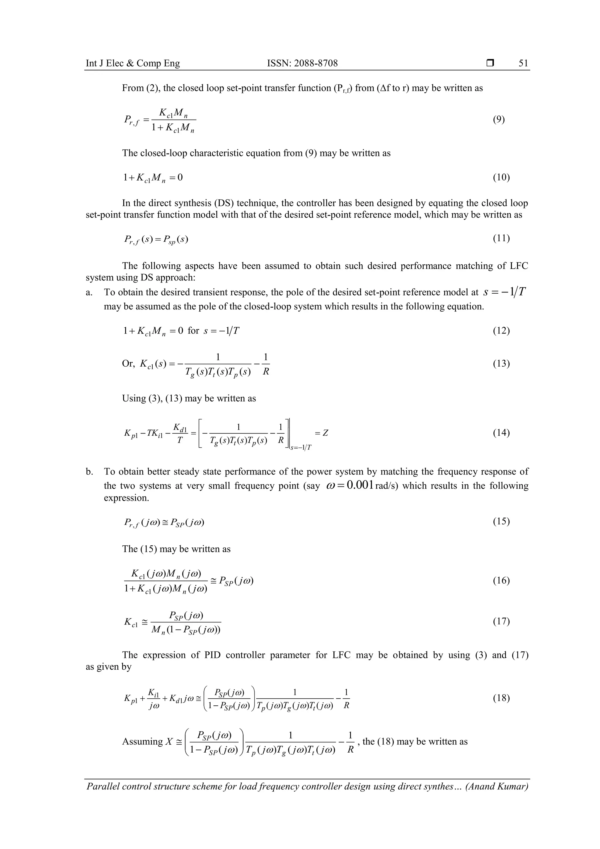 Int J Elec & Comp Eng ISSN: 2088-8708  Parallel control structure scheme for load frequency controller design using direct synthes… (Anand Kumar) 51 From (2), the closed loop set-point transfer function (Pr,f) from (∆f to r) may be written as nc nc fr MK MK P 1 1 , 1  (9) The closed-loop characteristic equation from (9) may be written as 01 1  nc MK (10) In the direct synthesis (DS) technique, the controller has been designed by equating the closed loop set-point transfer function model with that of the desired set-point reference model, which may be written as )()(, sPsP spfr  (11) The following aspects have been assumed to obtain such desired performance matching of LFC system using DS approach: a. To obtain the desired transient response, the pole of the desired set-point reference model at Ts 1 may be assumed as the pole of the closed-loop system which results in the following equation. 01 1  nc MK for Ts 1 (12) Or, RsTsTsT sK ptg c 1 )()()( 1 )(1  (13) Using (3), (13) may be written as Z RsTsTsTT K TKK Ts ptg d ip            1 1 11 1 )()()( 1 (14) b. To obtain better steady state performance of the power system by matching the frequency response of the two systems at very small frequency point (say 0.001  rad/s) which results in the following expression. )()(,  jPjP SPfr  (15) The (15) may be written as )( )()(1 )()( 1 1    jP jMjK jMjK SP nc nc   (16) ))(1( )( 1   jPM jP K SPn SP c   (17) The expression of PID controller parameter for LFC may be obtained by using (3) and (17) as given by RjTjTjTjP jP jK j K K tgpSP SP d i p 1 )()()( 1 )(1 )( 1 1 1               (18) Assuming RjTjTjTjP jP X tgpSP SP 1 )()()( 1 )(1 )(             , the (18) may be written as 