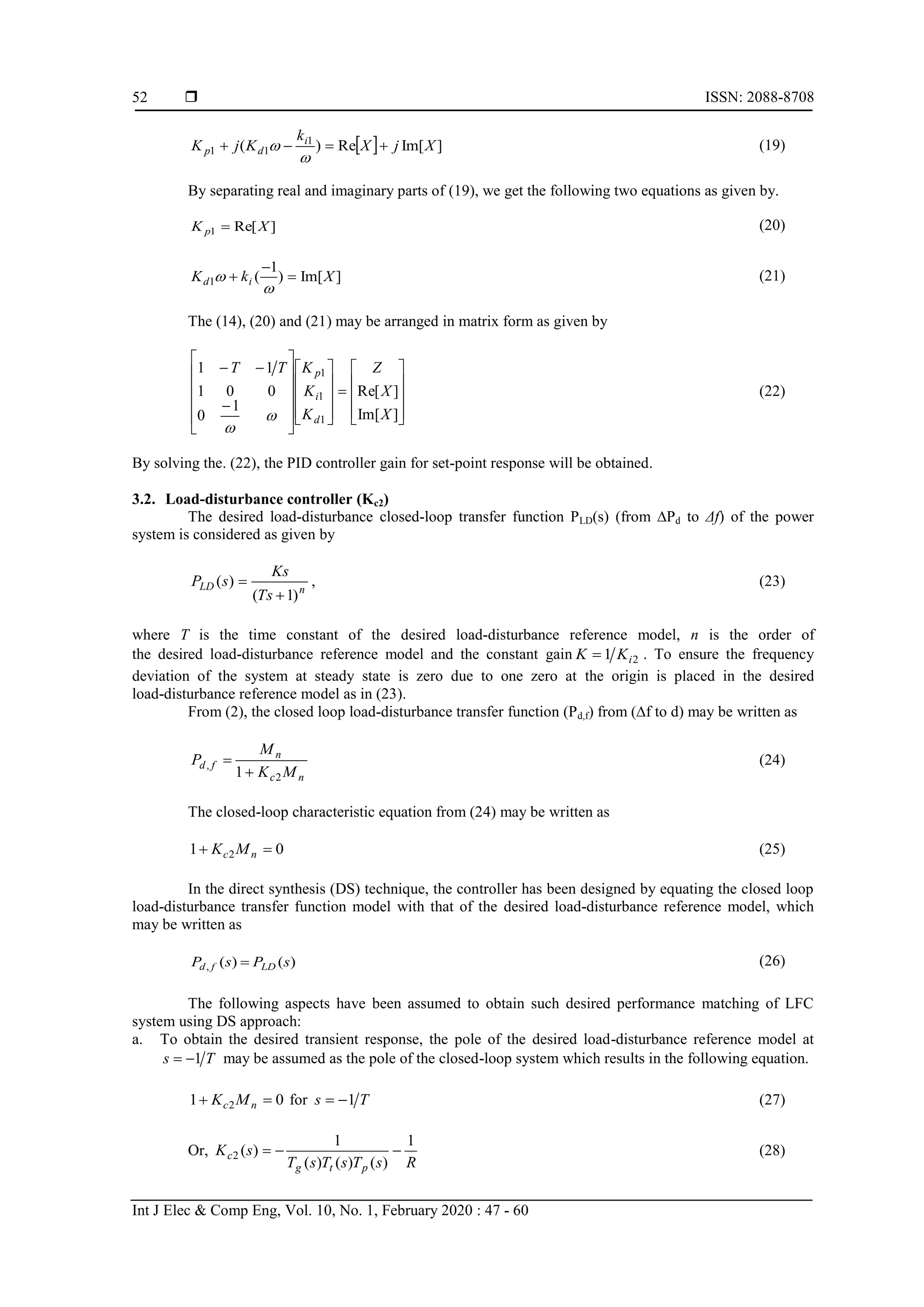  ISSN: 2088-8708 Int J Elec & Comp Eng, Vol. 10, No. 1, February 2020 : 47 - 60 52   ]Im[Re)( 1 11 XjX k KjK i dp    (19) By separating real and imaginary parts of (19), we get the following two equations as given by. ]Re[1 XK p  (20) ]Im[) 1 (1 XkK id      (21) The (14), (20) and (21) may be arranged in matrix form as given by                                    ]Im[ ]Re[ 1 0 001 11 1 1 1 X X Z K K KTT d i p   (22) By solving the. (22), the PID controller gain for set-point response will be obtained. 3.2. Load-disturbance controller (Kc2) The desired load-disturbance closed-loop transfer function PLD(s) (from ∆Pd to Δf) of the power system is considered as given by nLD Ts Ks sP )1( )(   , (23) where T is the time constant of the desired load-disturbance reference model, n is the order of the desired load-disturbance reference model and the constant gain 21 iKK  . To ensure the frequency deviation of the system at steady state is zero due to one zero at the origin is placed in the desired load-disturbance reference model as in (23). From (2), the closed loop load-disturbance transfer function (Pd,f) from (∆f to d) may be written as nc n fd MK M P 2 , 1  (24) The closed-loop characteristic equation from (24) may be written as 01 2  nc MK (25) In the direct synthesis (DS) technique, the controller has been designed by equating the closed loop load-disturbance transfer function model with that of the desired load-disturbance reference model, which may be written as )()(, sPsP LDfd  (26) The following aspects have been assumed to obtain such desired performance matching of LFC system using DS approach: a. To obtain the desired transient response, the pole of the desired load-disturbance reference model at Ts 1 may be assumed as the pole of the closed-loop system which results in the following equation. 01 2  nc MK for Ts 1 (27) Or, RsTsTsT sK ptg c 1 )()()( 1 )(2  (28) 