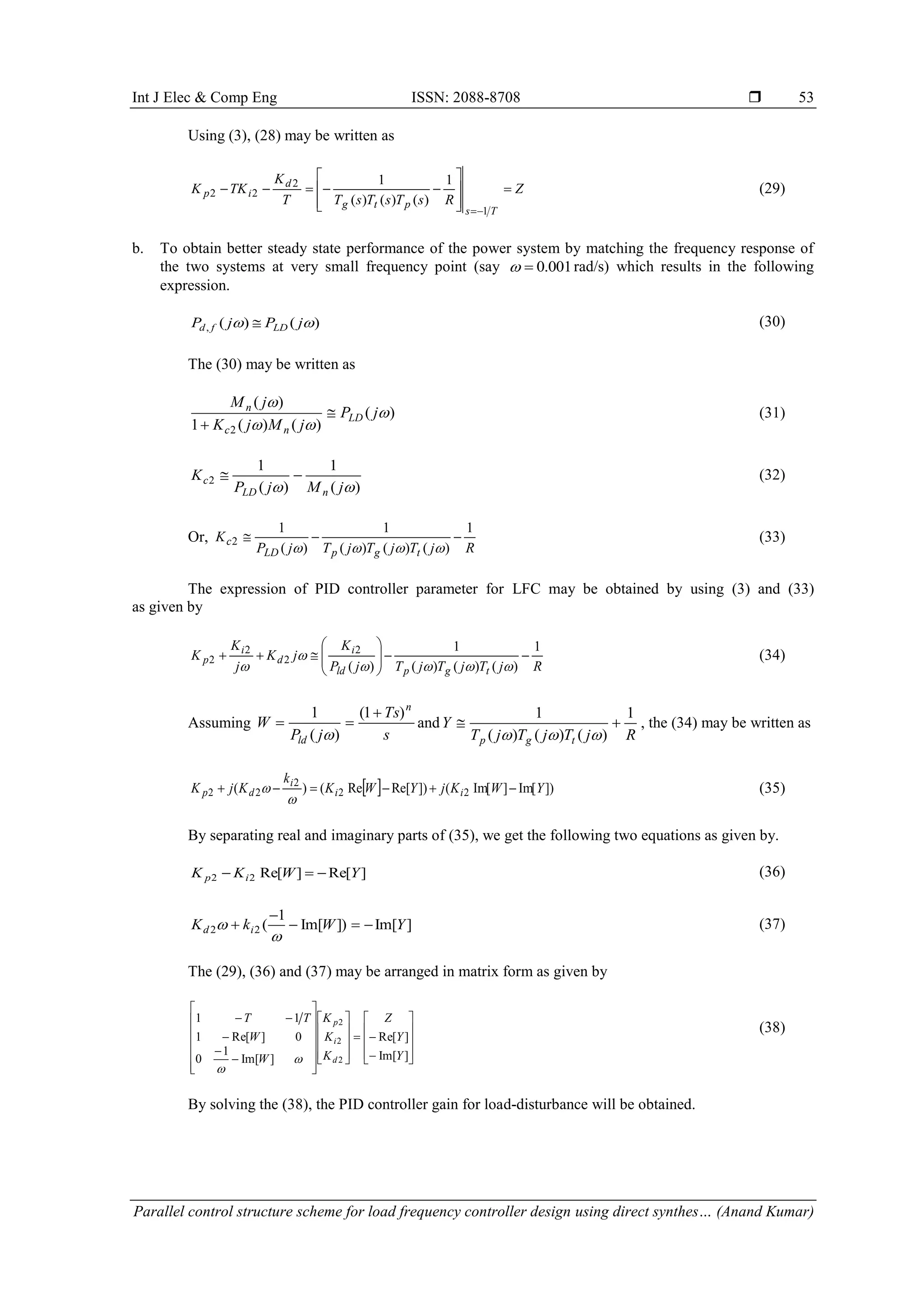 Int J Elec & Comp Eng ISSN: 2088-8708  Parallel control structure scheme for load frequency controller design using direct synthes… (Anand Kumar) 53 Using (3), (28) may be written as Z RsTsTsTT K TKK Ts ptg d ip            1 2 22 1 )()()( 1 (29) b. To obtain better steady state performance of the power system by matching the frequency response of the two systems at very small frequency point (say 001.0 rad/s) which results in the following expression. )()(,  jPjP LDfd  (30) The (30) may be written as )( )()(1 )( 2    jP jMjK jM LD nc n   (31) )( 1 )( 1 2  jMjP K nLD c  (32) Or, RjTjTjTjP K tgpLD c 1 )()()( 1 )( 1 2   (33) The expression of PID controller parameter for LFC may be obtained by using (3) and (33) as given by RjTjTjTjP K jK j K K tgpld i d i p 1 )()()( 1 )( 2 2 2 2             (34) Assuming s Ts jP W n ld )1( )( 1    and RjTjTjT Y tgp 1 )()()( 1   , the (34) may be written as   ])Im[]Im[(])Re[Re()( 22 2 22 YWKjYWK k KjK ii i dp    (35) By separating real and imaginary parts of (35), we get the following two equations as given by. ]Re[]Re[22 YWKK ip  (36) ]Im[])Im[ 1 (22 YWkK id      (37) The (29), (36) and (37) may be arranged in matrix form as given by                                         ]Im[ ]Re[ ]Im[ 1 0 0]Re[1 11 2 2 2 Y Y Z K K K W W TT d i p   (38) By solving the (38), the PID controller gain for load-disturbance will be obtained. 