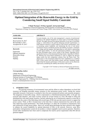 International Journal of Electrical and Computer Engineering (IJECE)
Vol. 7, No. 5, October 2017, pp. 2329~2337
ISSN: 2088-8708, DOI: 10.11591/ijece.v7i5.pp2329-2337  2329
Journal homepage: http://iaesjournal.com/online/index.php/IJECE
Optimal Integration of the Renewable Energy to the Grid by
Considering Small Signal Stability Constraint
I Made Wartana1
, Ni Putu Agustini2
, Jai Govind Singh3
1,2
Department of Electrical Engineering, National Institute of Technology (ITN) Malang
3
Department of Energy, Environment and Climate Change, SERD, Asian Institute of Technology (AIT) Thailand
Article Info ABSTRACT
Article history:
Received Jan 24, 2017
Revised May 4, 2017
Accepted Jun 10, 2017
In recent decades, one of the main management’s concerns of professional
engineers is the optimal integration of various types of renewable energy to
the grid. This paper discusses the optimal allocation of one type of renewable
energy i.e. wind turbine to the grid for enhancing network’s performance. A
multi-objective function is used as indexes of the system’s performance, such
as increasing system loadability and minimizing the loss of real power
transmission line by considering security and stability of systems’ constraints
viz.: voltage and line margins, and eigenvalues as well which is representing
as small signal stability. To solve the optimization problems, a new method
has been developed using a novel variant of the Genetic Algorithm (GA),
specifically known as Non-dominated Sorting Genetic Algorithm II (NSGA-
II). Whereas the Fuzzy-based mechanism is used to support the decision
makers prefer the best compromise solution from the Pareto front. The
effectiveness of the developed method has been established on a modified
IEEE 14-bus system with wind turbine system, and their simulation results
showed that the dynamic performance of the power system can be effectively
improved by considering the stability and security of the system.
Keywords:
Eigenvalue
Optimal integration
Renewable energy
Security
Stability
Copyright © 2017 Institute of Advanced Engineering and Science.
All rights reserved.
Corresponding Author:
I Made Wartana,
Department of Electrical Engineering,
National Institute of Technology (ITN) Malang,
Jl. Bend. Sigura-gura No. 2 Malang, East-Java, Indonesia.
Email: m.wartana@lecturer.itn.ac.id
1. INTRODUCTION
The growing awareness of environmental issues and the efforts to reduce dependency on fossil fuel
resources are bringing renewable energy resources to the mainstream power sector. Among the various
renewable resources, wind power is assumed to have the most commercial technics and economic prospects.
The integration of renewable energy which is represented as a Distributed Generation (DG) to the grid has
received wide attention and scope in power system for several reasons [1]. First, DG helps to utilize the
distributed but with small energy resources. Second, reducing the use of transmission capacity as most DG is
located near the center of the load along with several types of DG also provide reactive power to support the
power system. Third, as DG is located close to the load, thus it reduces transmission loss and at the same
time improving system performance. The fourth advantage is to delay the investment in transmission lines
and construction of large power plants. Above all, second option/advantage has been utilized in this chapter
to enhance the system loadability by optimal placement of DGs in the network. However, some DGs,
particularly wind generation system do not produce or almost negligible reactive power generate. Therefore,
several other mechanisms have been used to compensate the reactive power requirement when DG did not
generate/support.
 