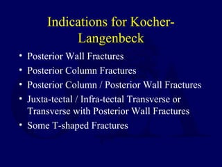 Indications for Kocher-
Langenbeck
• Posterior Wall Fractures
• Posterior Column Fractures
• Posterior Column / Posterior Wall Fractures
• Juxta-tectal / Infra-tectal Transverse or
Transverse with Posterior Wall Fractures
• Some T-shaped Fractures
 