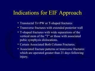 Indications for EIF Approach
• Transtectal Tr+PW or T-shaped fractures
• Transverse fractures with extended posterior wall
• T-shaped fractures with wide separations of the
vertical stem of the "T" or those with associated
pubic symphysis dislocations.
• Certain Associated Both Column Fractures.
• Associated fracture patterns or transverse fractures
which are operated greater than 21 days following
injury.
 